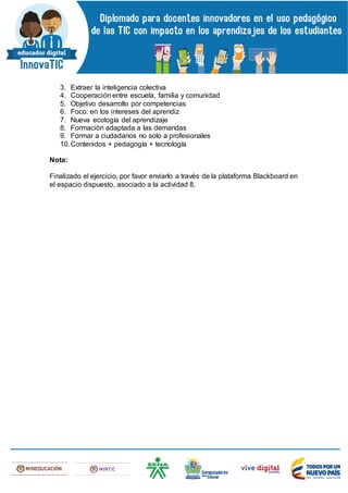 3. Extraer la inteligencia colectiva
4. Cooperación entre escuela, familia y comunidad
5. Objetivo desarrollo por competencias
6. Foco: en los intereses del aprendiz
7. Nueva ecología del aprendizaje
8. Formación adaptada a las demandas
9. Formar a ciudadanos no solo a profesionales
10.Contenidos + pedagogía + tecnología
Nota:
Finalizado el ejercicio, por favor enviarlo a través de la plataforma Blackboard en
el espacio dispuesto, asociado a la actividad 8.
 