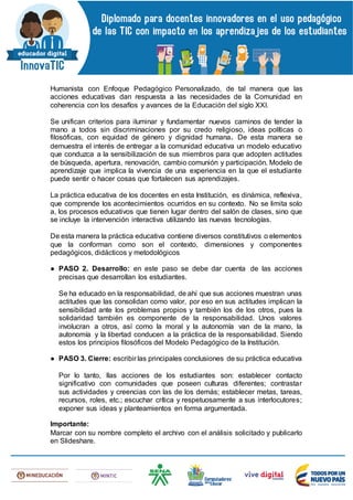 Humanista con Enfoque Pedagógico Personalizado, de tal manera que las
acciones educativas dan respuesta a las necesidades de la Comunidad en
coherencia con los desafíos y avances de la Educación del siglo XXI.
Se unifican criterios para iluminar y fundamentar nuevos caminos de tender la
mano a todos sin discriminaciones por su credo religioso, ideas políticas o
filosóficas, con equidad de género y dignidad humana. De esta manera se
demuestra el interés de entregar a la comunidad educativa un modelo educativo
que conduzca a la sensibilización de sus miembros para que adopten actitudes
de búsqueda, apertura, renovación, cambio comunión y participación. Modelo de
aprendizaje que implica la vivencia de una experiencia en la que el estudiante
puede sentir o hacer cosas que fortalecen sus aprendizajes.
La práctica educativa de los docentes en esta Institución, es dinámica, reflexiva,
que comprende los acontecimientos ocurridos en su contexto. No se limita solo
a, los procesos educativos que tienen lugar dentro del salón de clases, sino que
se incluye la intervención interactiva utilizando las nuevas tecnologías.
De esta manera la práctica educativa contiene diversos constitutivos o elementos
que la conforman como son el contexto, dimensiones y componentes
pedagógicos, didácticos y metodológicos
● PASO 2. Desarrollo: en este paso se debe dar cuenta de las acciones
precisas que desarrollan los estudiantes.
Se ha educado en la responsabilidad, de ahí que sus acciones muestran unas
actitudes que las consolidan como valor, por eso en sus actitudes implican la
sensibilidad ante los problemas propios y también los de los otros, pues la
solidaridad también es componente de la responsabilidad. Unos valores
involucran a otros, así como la moral y la autonomía van de la mano, la
autonomía y la libertad conducen a la práctica de la responsabilidad. Siendo
estos los principios filosóficos del Modelo Pedagógico de la Institución.
● PASO 3. Cierre: escribir las principales conclusiones de su práctica educativa
Por lo tanto, llas acciones de los estudiantes son: establecer contacto
significativo con comunidades que poseen culturas diferentes; contrastar
sus actividades y creencias con las de los demás; establecer metas, tareas,
recursos, roles, etc.; escuchar crítica y respetuosamente a sus interlocutores;
exponer sus ideas y planteamientos en forma argumentada.
Importante:
Marcar con su nombre completo el archivo con el análisis solicitado y publicarlo
en Slideshare.
 