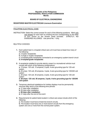 Republic of the Philippines
PROFESSIONAL REGULATION COMMISSION
Manila
BOARD OF ELECTRICAL ENGINEERING
REGISTERED MASTER ELECTRICIAN Licensure Examination
---------------------------------------------------------------------------------------------------------------------
PHILIPPINE ELECTRICAL CODE
INSTRUCTION: Select the correct answer for each of the following questions. Mark only
one answer for each item by shading the box corresponding on the letter
of your choice on the answer sheet provided. STRICTLY, NO
ERASURES ALLOWED. Use pencil No. 1 only.
MULTIPLE CHOICES
1. Each patient bed in a hospital critical care unit must have at least how many of
the following:
a. 2 duplex receptacles
b. 4 single or duplex receptacles
c. 4 hospital-grade receptacles connected to an emergency system branch circuit
d. 6 hospital-grade receptacles
2. A receptacle installed to provide electric power to a recreational vehicle must
comply with which of the following configurations:
a. 15 amps: 125 volt, 15 amperes, 2-pole, 4-wire grounding type for 120-volt
system
b. 20 amps: 125 volt, 20 amperes, 3-pole, 4-wire grounding type for 120/240 volt
system
c. 30 amps: 125 volt, 30 amperes, 2-pole, 4-wire grounding type for 120-volt
system
d. 50 amps: 125 volt, 50 amperes, 3-pole, 4-wire grounding type for 120/240
volt system
3. Temporary electrical installations for holiday displays must be permanently
removed after which of the following time periods:
a. 31 days after installation
b. 60 days after installation
c. 90 days after installation
d. 31 days after the end of the event
4. Requirements for patient beds located in critical care areas include which of the
following:
a. The location must have at least two branch circuits.
b. The location must have one or more branch circuits from the emergency
system and one or more from the normal power system.
 