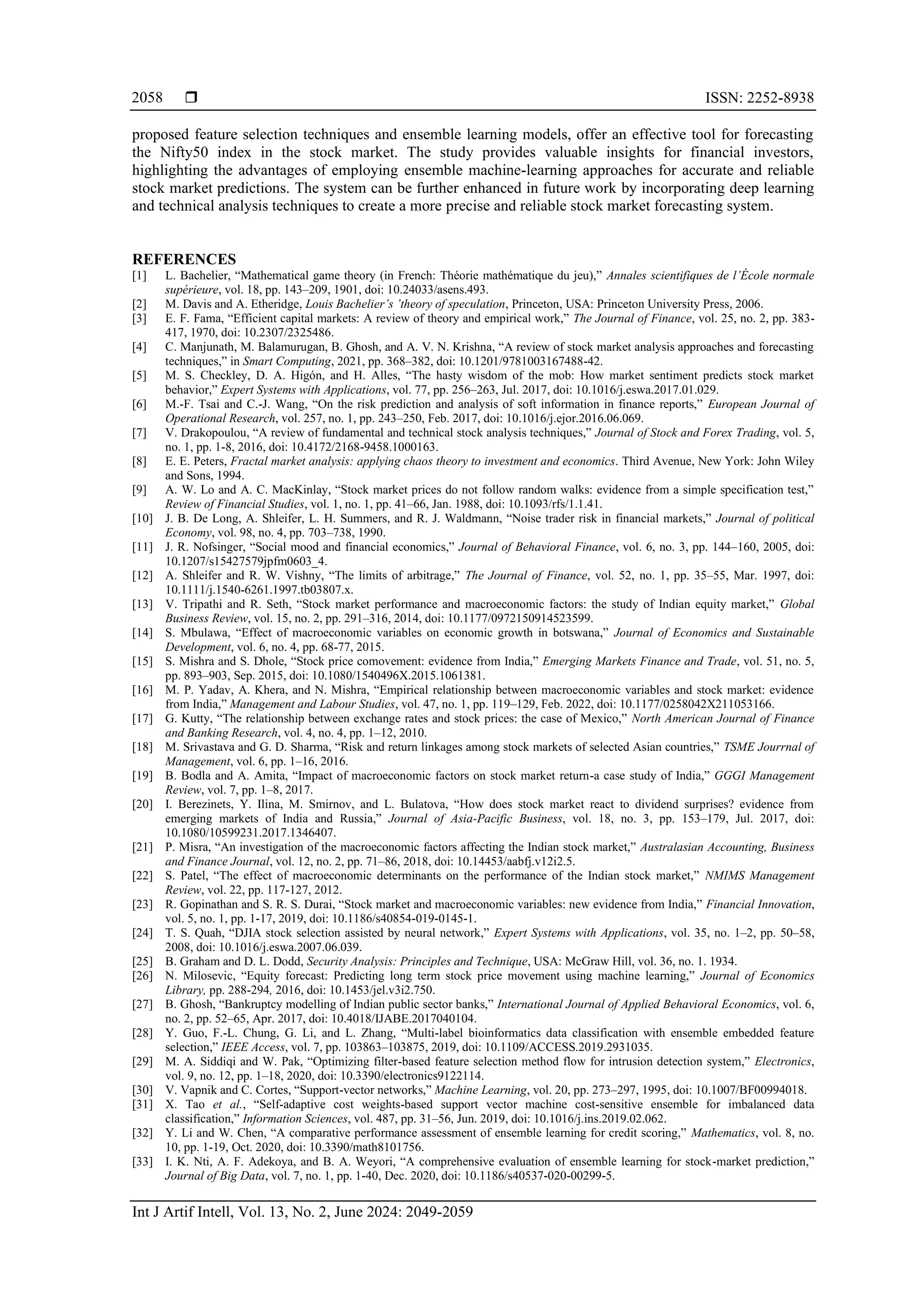  ISSN: 2252-8938
Int J Artif Intell, Vol. 13, No. 2, June 2024: 2049-2059
2058
proposed feature selection techniques and ensemble learning models, offer an effective tool for forecasting
the Nifty50 index in the stock market. The study provides valuable insights for financial investors,
highlighting the advantages of employing ensemble machine-learning approaches for accurate and reliable
stock market predictions. The system can be further enhanced in future work by incorporating deep learning
and technical analysis techniques to create a more precise and reliable stock market forecasting system.
REFERENCES
[1] L. Bachelier, “Mathematical game theory (in French: Théorie mathématique du jeu),” Annales scientifiques de l’École normale
supérieure, vol. 18, pp. 143–209, 1901, doi: 10.24033/asens.493.
[2] M. Davis and A. Etheridge, Louis Bachelier’s ’theory of speculation, Princeton, USA: Princeton University Press, 2006.
[3] E. F. Fama, “Efficient capital markets: A review of theory and empirical work,” The Journal of Finance, vol. 25, no. 2, pp. 383-
417, 1970, doi: 10.2307/2325486.
[4] C. Manjunath, M. Balamurugan, B. Ghosh, and A. V. N. Krishna, “A review of stock market analysis approaches and forecasting
techniques,” in Smart Computing, 2021, pp. 368–382, doi: 10.1201/9781003167488-42.
[5] M. S. Checkley, D. A. Higón, and H. Alles, “The hasty wisdom of the mob: How market sentiment predicts stock market
behavior,” Expert Systems with Applications, vol. 77, pp. 256–263, Jul. 2017, doi: 10.1016/j.eswa.2017.01.029.
[6] M.-F. Tsai and C.-J. Wang, “On the risk prediction and analysis of soft information in finance reports,” European Journal of
Operational Research, vol. 257, no. 1, pp. 243–250, Feb. 2017, doi: 10.1016/j.ejor.2016.06.069.
[7] V. Drakopoulou, “A review of fundamental and technical stock analysis techniques,” Journal of Stock and Forex Trading, vol. 5,
no. 1, pp. 1-8, 2016, doi: 10.4172/2168-9458.1000163.
[8] E. E. Peters, Fractal market analysis: applying chaos theory to investment and economics. Third Avenue, New York: John Wiley
and Sons, 1994.
[9] A. W. Lo and A. C. MacKinlay, “Stock market prices do not follow random walks: evidence from a simple specification test,”
Review of Financial Studies, vol. 1, no. 1, pp. 41–66, Jan. 1988, doi: 10.1093/rfs/1.1.41.
[10] J. B. De Long, A. Shleifer, L. H. Summers, and R. J. Waldmann, “Noise trader risk in financial markets,” Journal of political
Economy, vol. 98, no. 4, pp. 703–738, 1990.
[11] J. R. Nofsinger, “Social mood and financial economics,” Journal of Behavioral Finance, vol. 6, no. 3, pp. 144–160, 2005, doi:
10.1207/s15427579jpfm0603_4.
[12] A. Shleifer and R. W. Vishny, “The limits of arbitrage,” The Journal of Finance, vol. 52, no. 1, pp. 35–55, Mar. 1997, doi:
10.1111/j.1540-6261.1997.tb03807.x.
[13] V. Tripathi and R. Seth, “Stock market performance and macroeconomic factors: the study of Indian equity market,” Global
Business Review, vol. 15, no. 2, pp. 291–316, 2014, doi: 10.1177/0972150914523599.
[14] S. Mbulawa, “Effect of macroeconomic variables on economic growth in botswana,” Journal of Economics and Sustainable
Development, vol. 6, no. 4, pp. 68-77, 2015.
[15] S. Mishra and S. Dhole, “Stock price comovement: evidence from India,” Emerging Markets Finance and Trade, vol. 51, no. 5,
pp. 893–903, Sep. 2015, doi: 10.1080/1540496X.2015.1061381.
[16] M. P. Yadav, A. Khera, and N. Mishra, “Empirical relationship between macroeconomic variables and stock market: evidence
from India,” Management and Labour Studies, vol. 47, no. 1, pp. 119–129, Feb. 2022, doi: 10.1177/0258042X211053166.
[17] G. Kutty, “The relationship between exchange rates and stock prices: the case of Mexico,” North American Journal of Finance
and Banking Research, vol. 4, no. 4, pp. 1–12, 2010.
[18] M. Srivastava and G. D. Sharma, “Risk and return linkages among stock markets of selected Asian countries,” TSME Jourrnal of
Management, vol. 6, pp. 1–16, 2016.
[19] B. Bodla and A. Amita, “Impact of macroeconomic factors on stock market return-a case study of India,” GGGI Management
Review, vol. 7, pp. 1–8, 2017.
[20] I. Berezinets, Y. Ilina, M. Smirnov, and L. Bulatova, “How does stock market react to dividend surprises? evidence from
emerging markets of India and Russia,” Journal of Asia-Pacific Business, vol. 18, no. 3, pp. 153–179, Jul. 2017, doi:
10.1080/10599231.2017.1346407.
[21] P. Misra, “An investigation of the macroeconomic factors affecting the Indian stock market,” Australasian Accounting, Business
and Finance Journal, vol. 12, no. 2, pp. 71–86, 2018, doi: 10.14453/aabfj.v12i2.5.
[22] S. Patel, “The effect of macroeconomic determinants on the performance of the Indian stock market,” NMIMS Management
Review, vol. 22, pp. 117-127, 2012.
[23] R. Gopinathan and S. R. S. Durai, “Stock market and macroeconomic variables: new evidence from India,” Financial Innovation,
vol. 5, no. 1, pp. 1-17, 2019, doi: 10.1186/s40854-019-0145-1.
[24] T. S. Quah, “DJIA stock selection assisted by neural network,” Expert Systems with Applications, vol. 35, no. 1–2, pp. 50–58,
2008, doi: 10.1016/j.eswa.2007.06.039.
[25] B. Graham and D. L. Dodd, Security Analysis: Principles and Technique, USA: McGraw Hill, vol. 36, no. 1. 1934.
[26] N. Milosevic, “Equity forecast: Predicting long term stock price movement using machine learning,” Journal of Economics
Library, pp. 288-294, 2016, doi: 10.1453/jel.v3i2.750.
[27] B. Ghosh, “Bankruptcy modelling of Indian public sector banks,” International Journal of Applied Behavioral Economics, vol. 6,
no. 2, pp. 52–65, Apr. 2017, doi: 10.4018/IJABE.2017040104.
[28] Y. Guo, F.-L. Chung, G. Li, and L. Zhang, “Multi-label bioinformatics data classification with ensemble embedded feature
selection,” IEEE Access, vol. 7, pp. 103863–103875, 2019, doi: 10.1109/ACCESS.2019.2931035.
[29] M. A. Siddiqi and W. Pak, “Optimizing filter-based feature selection method flow for intrusion detection system,” Electronics,
vol. 9, no. 12, pp. 1–18, 2020, doi: 10.3390/electronics9122114.
[30] V. Vapnik and C. Cortes, “Support-vector networks,” Machine Learning, vol. 20, pp. 273–297, 1995, doi: 10.1007/BF00994018.
[31] X. Tao et al., “Self-adaptive cost weights-based support vector machine cost-sensitive ensemble for imbalanced data
classification,” Information Sciences, vol. 487, pp. 31–56, Jun. 2019, doi: 10.1016/j.ins.2019.02.062.
[32] Y. Li and W. Chen, “A comparative performance assessment of ensemble learning for credit scoring,” Mathematics, vol. 8, no.
10, pp. 1-19, Oct. 2020, doi: 10.3390/math8101756.
[33] I. K. Nti, A. F. Adekoya, and B. A. Weyori, “A comprehensive evaluation of ensemble learning for stock-market prediction,”
Journal of Big Data, vol. 7, no. 1, pp. 1-40, Dec. 2020, doi: 10.1186/s40537-020-00299-5.
 