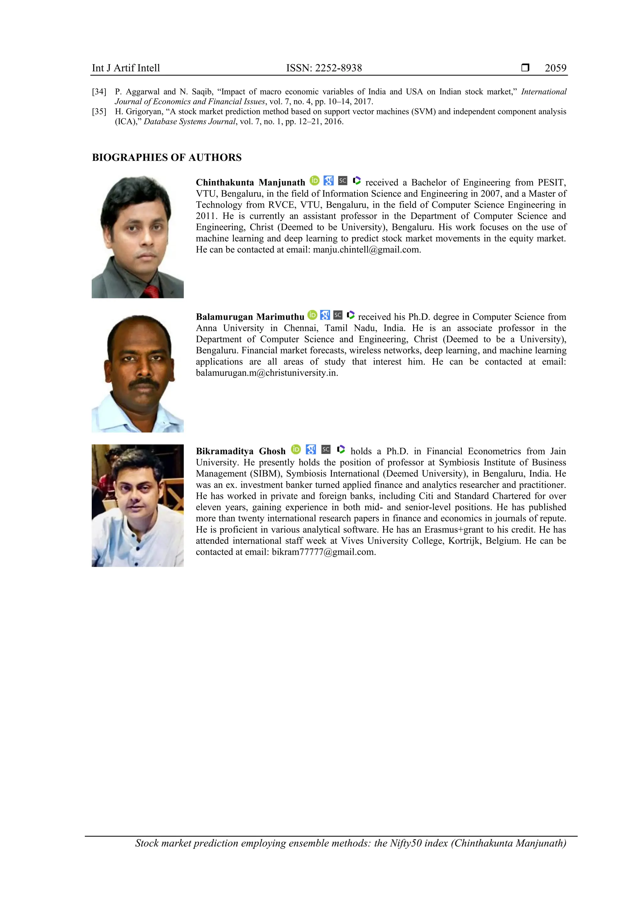 Int J Artif Intell ISSN: 2252-8938 
Stock market prediction employing ensemble methods: the Nifty50 index (Chinthakunta Manjunath)
2059
[34] P. Aggarwal and N. Saqib, “Impact of macro economic variables of India and USA on Indian stock market,” International
Journal of Economics and Financial Issues, vol. 7, no. 4, pp. 10–14, 2017.
[35] H. Grigoryan, “A stock market prediction method based on support vector machines (SVM) and independent component analysis
(ICA),” Database Systems Journal, vol. 7, no. 1, pp. 12–21, 2016.
BIOGRAPHIES OF AUTHORS
Chinthakunta Manjunath received a Bachelor of Engineering from PESIT,
VTU, Bengaluru, in the field of Information Science and Engineering in 2007, and a Master of
Technology from RVCE, VTU, Bengaluru, in the field of Computer Science Engineering in
2011. He is currently an assistant professor in the Department of Computer Science and
Engineering, Christ (Deemed to be University), Bengaluru. His work focuses on the use of
machine learning and deep learning to predict stock market movements in the equity market.
He can be contacted at email: manju.chintell@gmail.com.
Balamurugan Marimuthu received his Ph.D. degree in Computer Science from
Anna University in Chennai, Tamil Nadu, India. He is an associate professor in the
Department of Computer Science and Engineering, Christ (Deemed to be a University),
Bengaluru. Financial market forecasts, wireless networks, deep learning, and machine learning
applications are all areas of study that interest him. He can be contacted at email:
balamurugan.m@christuniversity.in.
Bikramaditya Ghosh holds a Ph.D. in Financial Econometrics from Jain
University. He presently holds the position of professor at Symbiosis Institute of Business
Management (SIBM), Symbiosis International (Deemed University), in Bengaluru, India. He
was an ex. investment banker turned applied finance and analytics researcher and practitioner.
He has worked in private and foreign banks, including Citi and Standard Chartered for over
eleven years, gaining experience in both mid- and senior-level positions. He has published
more than twenty international research papers in finance and economics in journals of repute.
He is proficient in various analytical software. He has an Erasmus+grant to his credit. He has
attended international staff week at Vives University College, Kortrijk, Belgium. He can be
contacted at email: bikram77777@gmail.com.
 