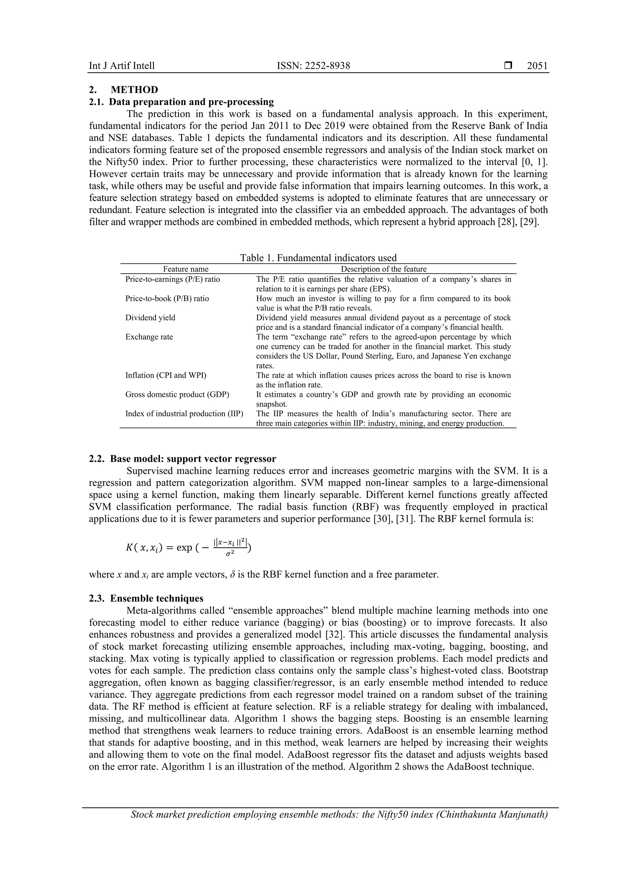 Int J Artif Intell ISSN: 2252-8938 
Stock market prediction employing ensemble methods: the Nifty50 index (Chinthakunta Manjunath)
2051
2. METHOD
2.1. Data preparation and pre-processing
The prediction in this work is based on a fundamental analysis approach. In this experiment,
fundamental indicators for the period Jan 2011 to Dec 2019 were obtained from the Reserve Bank of India
and NSE databases. Table 1 depicts the fundamental indicators and its description. All these fundamental
indicators forming feature set of the proposed ensemble regressors and analysis of the Indian stock market on
the Nifty50 index. Prior to further processing, these characteristics were normalized to the interval [0, 1].
However certain traits may be unnecessary and provide information that is already known for the learning
task, while others may be useful and provide false information that impairs learning outcomes. In this work, a
feature selection strategy based on embedded systems is adopted to eliminate features that are unnecessary or
redundant. Feature selection is integrated into the classifier via an embedded approach. The advantages of both
filter and wrapper methods are combined in embedded methods, which represent a hybrid approach [28], [29].
Table 1. Fundamental indicators used
Feature name Description of the feature
Price-to-earnings (P/E) ratio The P/E ratio quantifies the relative valuation of a company’s shares in
relation to it is earnings per share (EPS).
Price-to-book (P/B) ratio How much an investor is willing to pay for a firm compared to its book
value is what the P/B ratio reveals.
Dividend yield Dividend yield measures annual dividend payout as a percentage of stock
price and is a standard financial indicator of a company’s financial health.
Exchange rate The term “exchange rate” refers to the agreed-upon percentage by which
one currency can be traded for another in the financial market. This study
considers the US Dollar, Pound Sterling, Euro, and Japanese Yen exchange
rates.
Inflation (CPI and WPI) The rate at which inflation causes prices across the board to rise is known
as the inflation rate.
Gross domestic product (GDP) It estimates a country’s GDP and growth rate by providing an economic
snapshot.
Index of industrial production (IIP) The IIP measures the health of India’s manufacturing sector. There are
three main categories within IIP: industry, mining, and energy production.
2.2. Base model: support vector regressor
Supervised machine learning reduces error and increases geometric margins with the SVM. It is a
regression and pattern categorization algorithm. SVM mapped non-linear samples to a large-dimensional
space using a kernel function, making them linearly separable. Different kernel functions greatly affected
SVM classification performance. The radial basis function (RBF) was frequently employed in practical
applications due to it is fewer parameters and superior performance [30], [31]. The RBF kernel formula is:
𝐾( 𝑥, 𝑥𝑖) = exp ( −
||𝑥−𝑥𝑖 ||2|
𝜎2 )
where x and xi are ample vectors, δ is the RBF kernel function and a free parameter.
2.3. Ensemble techniques
Meta-algorithms called “ensemble approaches” blend multiple machine learning methods into one
forecasting model to either reduce variance (bagging) or bias (boosting) or to improve forecasts. It also
enhances robustness and provides a generalized model [32]. This article discusses the fundamental analysis
of stock market forecasting utilizing ensemble approaches, including max-voting, bagging, boosting, and
stacking. Max voting is typically applied to classification or regression problems. Each model predicts and
votes for each sample. The prediction class contains only the sample class’s highest-voted class. Bootstrap
aggregation, often known as bagging classifier/regressor, is an early ensemble method intended to reduce
variance. They aggregate predictions from each regressor model trained on a random subset of the training
data. The RF method is efficient at feature selection. RF is a reliable strategy for dealing with imbalanced,
missing, and multicollinear data. Algorithm 1 shows the bagging steps. Boosting is an ensemble learning
method that strengthens weak learners to reduce training errors. AdaBoost is an ensemble learning method
that stands for adaptive boosting, and in this method, weak learners are helped by increasing their weights
and allowing them to vote on the final model. AdaBoost regressor fits the dataset and adjusts weights based
on the error rate. Algorithm 1 is an illustration of the method. Algorithm 2 shows the AdaBoost technique.
 