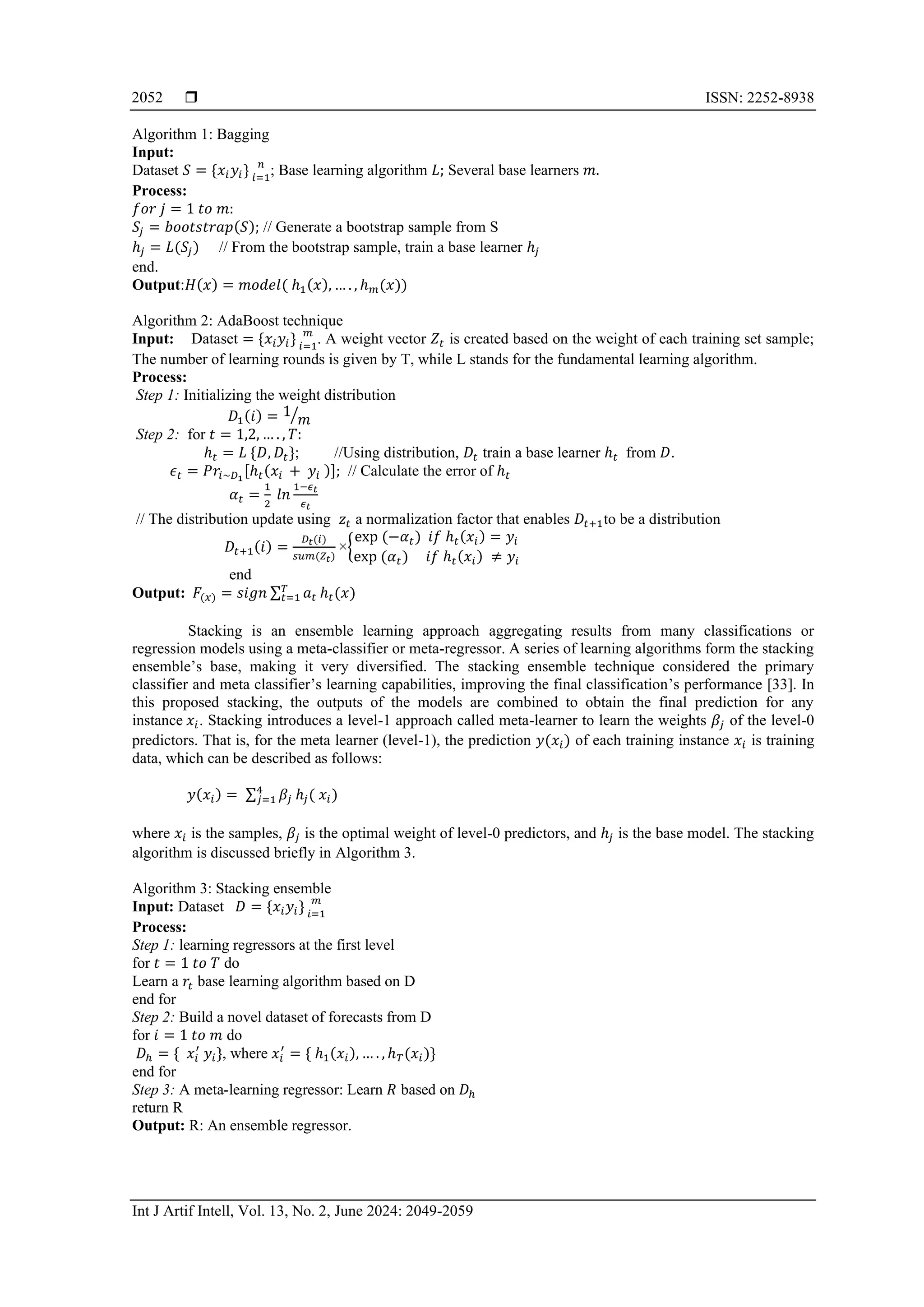  ISSN: 2252-8938
Int J Artif Intell, Vol. 13, No. 2, June 2024: 2049-2059
2052
Algorithm 1: Bagging
Input:
Dataset 𝑆 = {𝑥𝑖𝑦𝑖} 𝑛
𝑖=1
; Base learning algorithm 𝐿; Several base learners 𝑚.
Process:
𝑓𝑜𝑟 𝑗 = 1 𝑡𝑜 𝑚:
𝑆𝑗 = 𝑏𝑜𝑜𝑡𝑠𝑡𝑟𝑎𝑝(𝑆); // Generate a bootstrap sample from S
ℎ𝑗 = 𝐿(𝑆𝑗) // From the bootstrap sample, train a base learner ℎ𝑗
end.
Output:𝐻(𝑥) = 𝑚𝑜𝑑𝑒𝑙( ℎ1(𝑥), … . , ℎ𝑚(𝑥))
Algorithm 2: AdaBoost technique
Input: Dataset = {𝑥𝑖𝑦𝑖} 𝑚
𝑖=1
. A weight vector 𝑍𝑡 is created based on the weight of each training set sample;
The number of learning rounds is given by T, while L stands for the fundamental learning algorithm.
Process:
Step 1: Initializing the weight distribution
𝐷1(𝑖) = 1
𝑚
⁄
Step 2: for 𝑡 = 1,2, … . , 𝑇:
ℎ𝑡 = 𝐿 {𝐷, 𝐷𝑡}; //Using distribution, 𝐷𝑡 train a base learner ℎ𝑡 from 𝐷.
𝜖𝑡 = 𝑃𝑟𝑖~𝐷1
[ℎ𝑡(𝑥𝑖 + 𝑦𝑖 )]; // Calculate the error of ℎ𝑡
𝛼𝑡 =
1
2
𝑙𝑛
1−𝜖𝑡
𝜖𝑡
// The distribution update using 𝑧𝑡 a normalization factor that enables 𝐷𝑡+1to be a distribution
𝐷𝑡+1(𝑖) =
𝐷𝑡(𝑖)
𝑠𝑢𝑚(𝑍𝑡)
×{
exp (−𝛼𝑡) 𝑖𝑓 ℎ𝑡(𝑥𝑖) = 𝑦𝑖
exp (𝛼𝑡) 𝑖𝑓 ℎ𝑡(𝑥𝑖) ≠ 𝑦𝑖
end
Output: 𝐹(𝑥) = 𝑠𝑖𝑔𝑛 ∑ 𝑎𝑡
𝑇
𝑡=1 ℎ𝑡(𝑥)
Stacking is an ensemble learning approach aggregating results from many classifications or
regression models using a meta-classifier or meta-regressor. A series of learning algorithms form the stacking
ensemble’s base, making it very diversified. The stacking ensemble technique considered the primary
classifier and meta classifier’s learning capabilities, improving the final classification’s performance [33]. In
this proposed stacking, the outputs of the models are combined to obtain the final prediction for any
instance 𝑥𝑖. Stacking introduces a level-1 approach called meta-learner to learn the weights 𝛽𝑗 of the level-0
predictors. That is, for the meta learner (level-1), the prediction 𝑦(𝑥𝑖) of each training instance 𝑥𝑖 is training
data, which can be described as follows:
𝑦(𝑥𝑖) = ∑ 𝛽𝑗
4
𝑗=1 ℎ𝑗( 𝑥𝑖)
where 𝑥𝑖 is the samples, 𝛽𝑗 is the optimal weight of level-0 predictors, and ℎ𝑗 is the base model. The stacking
algorithm is discussed briefly in Algorithm 3.
Algorithm 3: Stacking ensemble
Input: Dataset 𝐷 = {𝑥𝑖𝑦𝑖} 𝑚
𝑖=1
Process:
Step 1: learning regressors at the first level
for 𝑡 = 1 𝑡𝑜 𝑇 do
Learn a 𝑟𝑡 base learning algorithm based on D
end for
Step 2: Build a novel dataset of forecasts from D
for 𝑖 = 1 𝑡𝑜 𝑚 do
𝐷ℎ = { 𝑥𝑖
′
𝑦𝑖}, where 𝑥𝑖
′
= { ℎ1(𝑥𝑖), … . , ℎ𝑇(𝑥𝑖)}
end for
Step 3: A meta-learning regressor: Learn 𝑅 based on 𝐷ℎ
return R
Output: R: An ensemble regressor.
 
