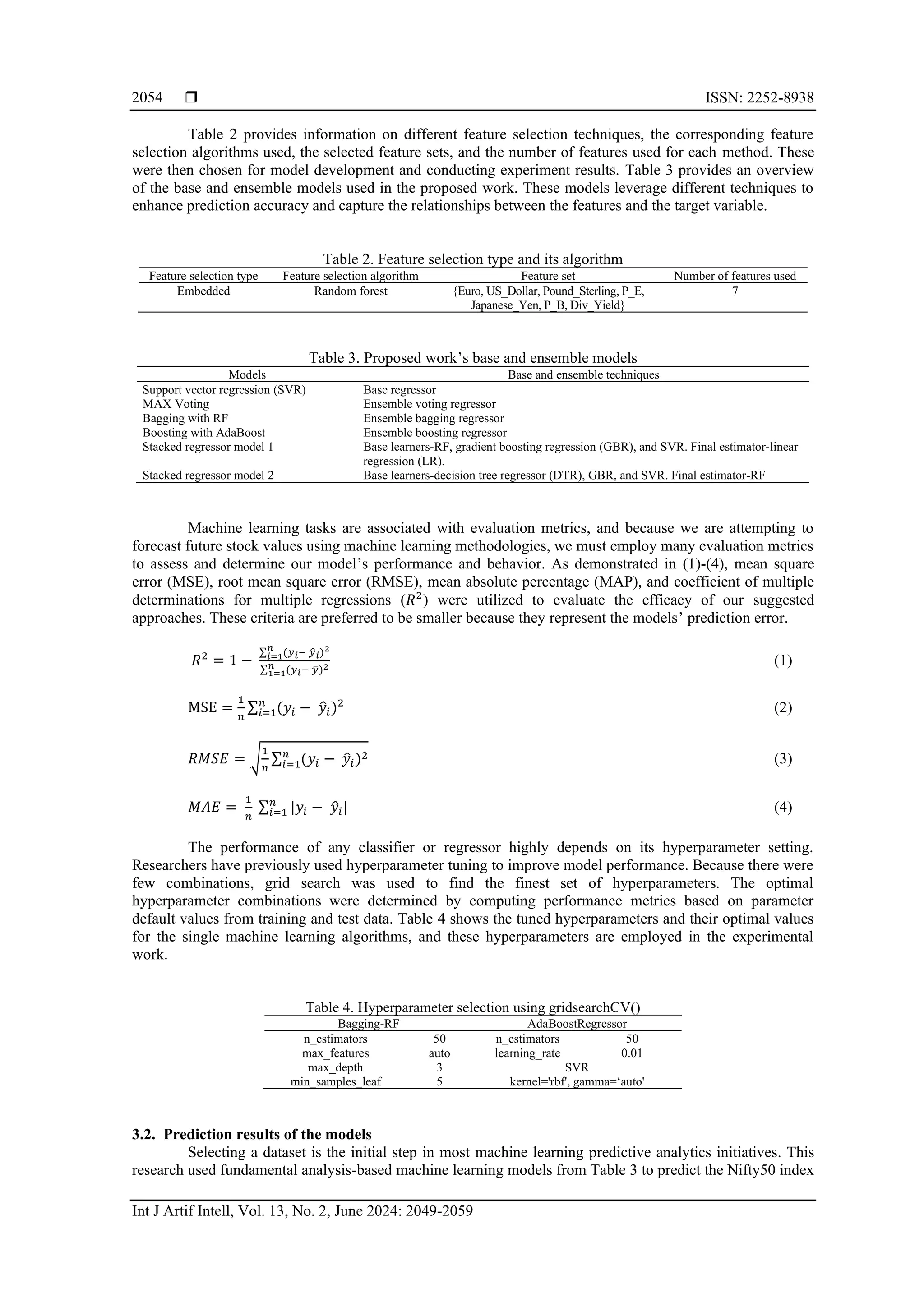  ISSN: 2252-8938
Int J Artif Intell, Vol. 13, No. 2, June 2024: 2049-2059
2054
Table 2 provides information on different feature selection techniques, the corresponding feature
selection algorithms used, the selected feature sets, and the number of features used for each method. These
were then chosen for model development and conducting experiment results. Table 3 provides an overview
of the base and ensemble models used in the proposed work. These models leverage different techniques to
enhance prediction accuracy and capture the relationships between the features and the target variable.
Table 2. Feature selection type and its algorithm
Feature selection type Feature selection algorithm Feature set Number of features used
Embedded Random forest {Euro, US_Dollar, Pound_Sterling, P_E,
Japanese_Yen, P_B, Div_Yield}
7
Table 3. Proposed work’s base and ensemble models
Models Base and ensemble techniques
Support vector regression (SVR) Base regressor
MAX Voting Ensemble voting regressor
Bagging with RF Ensemble bagging regressor
Boosting with AdaBoost Ensemble boosting regressor
Stacked regressor model 1 Base learners-RF, gradient boosting regression (GBR), and SVR. Final estimator-linear
regression (LR).
Stacked regressor model 2 Base learners-decision tree regressor (DTR), GBR, and SVR. Final estimator-RF
Machine learning tasks are associated with evaluation metrics, and because we are attempting to
forecast future stock values using machine learning methodologies, we must employ many evaluation metrics
to assess and determine our model’s performance and behavior. As demonstrated in (1)-(4), mean square
error (MSE), root mean square error (RMSE), mean absolute percentage (MAP), and coefficient of multiple
determinations for multiple regressions (𝑅2
) were utilized to evaluate the efficacy of our suggested
approaches. These criteria are preferred to be smaller because they represent the models’ prediction error.
𝑅2
= 1 −
∑ (𝑦𝑖− 𝑦
̂𝑖)2
𝑛
𝑖=1
∑ (𝑦𝑖− 𝑦
̅)2
𝑛
1=1
(1)
MSE =
1
𝑛
∑ (𝑦𝑖 − 𝑦
̂𝑖)2
𝑛
𝑖=1 (2)
𝑅𝑀𝑆𝐸 = √
1
𝑛
∑ (𝑦𝑖 − 𝑦
̂𝑖)2
𝑛
𝑖=1 (3)
𝑀𝐴𝐸 =
1
𝑛
∑ |𝑦𝑖 − 𝑦
̂𝑖|
𝑛
𝑖=1 (4)
The performance of any classifier or regressor highly depends on its hyperparameter setting.
Researchers have previously used hyperparameter tuning to improve model performance. Because there were
few combinations, grid search was used to find the finest set of hyperparameters. The optimal
hyperparameter combinations were determined by computing performance metrics based on parameter
default values from training and test data. Table 4 shows the tuned hyperparameters and their optimal values
for the single machine learning algorithms, and these hyperparameters are employed in the experimental
work.
Table 4. Hyperparameter selection using gridsearchCV()
Bagging-RF AdaBoostRegressor
n_estimators 50 n_estimators 50
max_features auto learning_rate 0.01
max_depth 3 SVR
min_samples_leaf 5 kernel='rbf', gamma=‘auto'
3.2. Prediction results of the models
Selecting a dataset is the initial step in most machine learning predictive analytics initiatives. This
research used fundamental analysis-based machine learning models from Table 3 to predict the Nifty50 index
 
