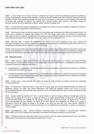 ABNT NBR 15461:2007
4 ©ABNT 2007 - Todos os direitos reservados
4.5.6 A área úmida de um tanque vertical é calculada com base na área da superfície exposta do costado do
tanque. Para tanques verticais sobre suportes, o fundo do tanque também deve ser incluído no cálculo da área de
superfície úmida. Para tanques verticais com mais de 9 m de altura, os primeiros 9 m do costado acima da base
do tanque são incluídos no cálculo. Os valores, até o número inteiro mais próximo, para áreas úmidas de
tanques verticais de vários diâmetros e alturas, estão incluídos na tabela A.20.
4.5.7 A área úmida de tanques retangulares é calculada com base na área da superfície exposta do costado e
fundo, excluindo-se a superfície do topo do tanque.
4.5.8 Uma boca-de-visita no topo do tanque, com uma tampa que se levante sob o efeito da pressão interna, de
modo que a pressão no tanque não exceda 17,2 kPa (2,5 psig), pode servir de respiro de emergência.
Nos casos em que o respiro de emergência é fornecido por essa boca-de-visita com tampa, o tanque deve incluir
uma abertura de respiro para ventilação normal, de acordo com os requisitos de 4.5.2.
4.5.9 Pode-se obter o respiro de emergência de acordo com 4.5.8, fazendo-se com que a tampa de
uma boca-de-visita com no mínimo 400 mm de diâmetro possa levantar-se verticalmente pelo menos 38 mm em
condições de pressão interna superior a 17,2 kPa (2,5 psig).
4.5.10 Uma boca-de-visita para respiro de emergência com parafuso longo deve atender à figura B.9, exceto que
o número de parafusos e o número de furos podem ser reduzidos à metade do número especificado na tabela A.8.
Os parafusos devem ter uma seção sem rosca, de tal modo que a tampa possa erguer-se pelo menos 38 mm.
4.6 Boca-de-visita
4.6.1 Cada tanque e cada compartimento de um tanque devem possuir no mínimo uma boca-de-visita.
Para tanque ou compartimento de tanque com capacidade nominal de até 30 000 L, a instalação da boca-de-visita
é opcional, exceto nas seguintes condições:
a) equipamentos ou acessórios instalados internamente, cuja inspeção ou manutenção só possa ser realizada
com acesso ao interior do tanque;
b) características especiais do equipamento ou do processo que requeiram a entrada no tanque para inspeção
ou manutenção. Por exemplo: tanques que possuam algum tipo de revestimento interno especial que requeira
manutenção/inspeção periódicas etc.
4.6.2 Exceto para o caso descrito em 4.6.3, as bocas-de-visita no topo do tanque devem ser instaladas
conforme figura B.9.
4.6.3 A tampa para a boca-de-visita no topo de um tanque pode ser do tipo autofechamento ou fixada com
parafusos longos, de modo que possa levantar-se sob efeito da pressão interna (ver 4.5.8 a 4.5.10).
Se for utilizada tampa do tipo escotilha, esta não deve ser do tipo autofechamento, que só pode ser aberta do lado
de fora do tanque.
4.6.4 Exceto conforme descrito em 4.6.3, a tampa fixada no teto do tanque cilíndrico vertical deve estar de
acordo com as figuras B.9 ou B.11. A chapa de reforço e as alças apresentadas na figura B.11 são opcionais.
A boca-de-visita fixada ao costado de um tanque vertical deve estar de acordo as figuras B.10 ou B.12.
Uma boca-de-visita do tipo ilustrado na figura B.10 deve atender aos requisitos da tabela A.10 quanto à
espessura mínima da chapa da tampa e do flange e, se maior do que 600 mm, deve atender também à
tabela A.11 quanto ao diâmetro da chapa da tampa e da circunferência dos parafusos, e quanto ao diâmetro e
número destes.
4.6.5 Opcionalmente, para tanque cilíndrico horizontal pode ser utilizada a boca-de-visita conforme
ABNT NBR 13312, sem a adoção dos prisioneiros de fixação da câmara de acesso à boca-de-visita.
4.6.6 O flange da boca-de-visita deve dispor de um anel ou junta de material adequado para uso com líquidos
inflamáveis ou combustíveis e com espessura mínima de 3,1 mm.
Exemplarparausoexclusivo-PETROLEOBRASILEIRO-33.000.167/0036-31
Impresso por: PETROBRAS
 