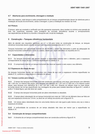 ABNT NBR 15461:2007
©ABNT 2007 - Todos os direitos reservados 5
4.7 Aberturas para enchimento, drenagem e medição
Além dos respiros, cada tanque e cada compartimento de um tanque compartimentado devem ter aberturas para a
instalação de bocais de enchimento, saída e drenagem, e para a instalação de medidor de nível.
4.8 Pintura
O tanque, após ser ensaiado e verificado que não apresenta vazamento, deve receber no mínimo uma camada de
tinta nas superfícies expostas, para protegê-lo da corrosão atmosférica durante o armazenamento
nas dependências da fábrica ou durante o transporte até o local da instalação.
5 Construção – Tanques cilíndricos horizontais
Além de atender aos requisitos aplicáveis em 4.1 a 4.8 para todas as construções de tanque, os tanques
cilíndricos horizontais devem atender também aos requisitos estabelecidos em 5.1 a 5.4.
Tanques horizontais com capacidade nominal de até 60.000 L podem ser fabricados a partir da adequação de
tanques horizontais subterrâneos novos ou usados, desde que sejam atendidos os requisitos de 5.5.
5.1 Capacidades e dimensões
5.1.1 Os tanques horizontais não devem exceder a capacidade máxima nem o diâmetro, para a espessura
correspondente da chapa de aço, conforme especificado na tabela A.12.
5.1.2 O comprimento total de um tanque horizontal não deve ser superior a seis vezes o seu diâmetro.
5.2 Espessura da chapa de aço
Os tanques horizontais devem ser construídos com chapa de aço com a espessura mínima especificada na
tabela A.12, conforme a capacidade e o diâmetro do tanque.
5.3 Tampos e juntas para tampos
5.3.1 O tampo dos tanques horizontais deve ser construído com apenas uma peça, para tanques com diâmetro
até 1 220 mm; no máximo três peças, para tanques com diâmetro de 1 221 mm a 2 440 mm; e no máximo quatro
peças, para tanques com diâmetros de 2 441 mm até 3 660 mm. Quando se utilizam duas ou mais peças,
as juntas devem ser do tipo especificado nas montagens de juntas para costado descritas na figura B.1, exceto a
junta n° 6 desta figura, que não deve ser usada.
5.3.2 O tampo dos tanques horizontais pode ser plano rebordeado ou abaulado.
5.3.3 O tampo plano rebordeado de um tanque horizontal com mais de 1 830 mm de diâmetro deve ser feito em
aço com espessura mínima de 7,9 mm, ou deve ter um reforço de acordo com a figura B.13.
5.3.4 Um tampo plano rebordeado deve ter uma borda interna com raio igual a pelo menos uma vez e meia a
espessura do tampo.
5.3.5 A profundidade da curvatura de um tampo abaulado não deve ser menor que a especificada na
tabela A.14.
5.4 Construção de tanque compartimentado
5.4.1 A divisória de um tanque compartimentado deve ser construída conforme a figura B.14.
Exemplarparausoexclusivo-PETROLEOBRASILEIRO-33.000.167/0036-31
Impresso por: PETROBRAS
 