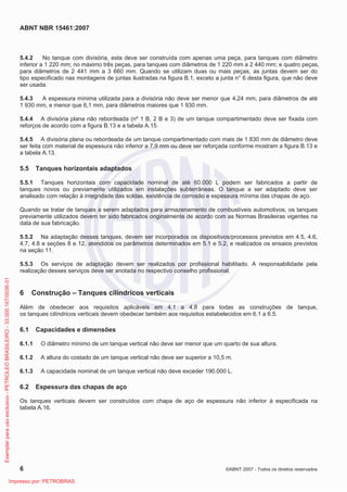 ABNT NBR 15461:2007
6 ©ABNT 2007 - Todos os direitos reservados
5.4.2 No tanque com divisória, esta deve ser construída com apenas uma peça, para tanques com diâmetro
inferior a 1 220 mm; no máximo três peças, para tanques com diâmetros de 1 220 mm a 2 440 mm; e quatro peças,
para diâmetros de 2 441 mm a 3 660 mm. Quando se utilizam duas ou mais peças, as juntas devem ser do
tipo especificado nas montagens de juntas ilustradas na figura B.1, exceto a junta n° 6 desta figura, que não deve
ser usada.
5.4.3 A espessura mínima utilizada para a divisória não deve ser menor que 4,24 mm, para diâmetros de até
1 930 mm, e menor que 6,1 mm, para diâmetros maiores que 1 930 mm.
5.4.4 A divisória plana não rebordeada (nº 1 B, 2 B e 3) de um tanque compartimentado deve ser fixada com
reforços de acordo com a figura B.13 e a tabela A.15.
5.4.5 A divisória plana ou rebordeada de um tanque compartimentado com mais de 1 830 mm de diâmetro deve
ser feita com material de espessura não inferior a 7,9 mm ou deve ser reforçada conforme mostram a figura B.13 e
a tabela A.13.
5.5 Tanques horizontais adaptados
5.5.1 Tanques horizontais com capacidade nominal de até 60.000 L podem ser fabricados a partir de
tanques novos ou previamente utilizados em instalações subterrâneas. O tanque a ser adaptado deve ser
analisado com relação à integridade das soldas, existência de corrosão e espessura mínima das chapas de aço.
Quando se tratar de tanques a serem adaptados para armazenamento de combustíveis automotivos, os tanques
previamente utilizados devem ter sido fabricados originalmente de acordo com as Normas Brasileiras vigentes na
data de sua fabricação.
5.5.2 Na adaptação desses tanques, devem ser incorporados os dispositivos/processos previstos em 4.5, 4.6,
4.7, 4.8 e seções 8 e 12, atendidos os parâmetros determinados em 5.1 e 5.2, e realizados os ensaios previstos
na seção 11.
5.5.3 Os serviços de adaptação devem ser realizados por profissional habilitado. A responsabilidade pela
realização desses serviços deve ser anotada no respectivo conselho profissional.
6 Construção – Tanques cilíndricos verticais
Além de obedecer aos requisitos aplicáveis em 4.1 a 4.8 para todas as construções de tanque,
os tanques cilíndricos verticais devem obedecer também aos requisitos estabelecidos em 6.1 a 6.5.
6.1 Capacidades e dimensões
6.1.1 O diâmetro mínimo de um tanque vertical não deve ser menor que um quarto de sua altura.
6.1.2 A altura do costado de um tanque vertical não deve ser superior a 10,5 m.
6.1.3 A capacidade nominal de um tanque vertical não deve exceder 190.000 L.
6.2 Espessura das chapas de aço
Os tanques verticais devem ser construídos com chapa de aço de espessura não inferior à especificada na
tabela A.16.
Exemplarparausoexclusivo-PETROLEOBRASILEIRO-33.000.167/0036-31
Impresso por: PETROBRAS
 