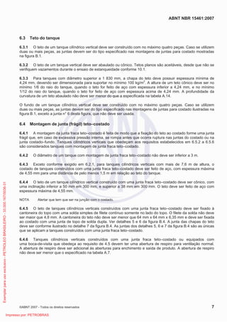 ABNT NBR 15461:2007
©ABNT 2007 - Todos os direitos reservados 7
6.3 Teto do tanque
6.3.1 O teto de um tanque cilíndrico vertical deve ser construído com no máximo quatro peças. Caso se utilizem
duas ou mais peças, as juntas devem ser do tipo especificado nas montagens de juntas para costado mostradas
na figura B.1.
6.3.2 O teto de um tanque vertical deve ser abaulado ou cônico. Tetos planos são aceitáveis, desde que não se
verifiquem vazamentos durante o ensaio de estanqueidade conforme 10.1.
6.3.3 Para tanques com diâmetro superior a 1 830 mm, a chapa do teto deve possuir espessura mínima de
4,24 mm, devendo ser dimensionada para suportar no mínimo 100 kg/m2
. A altura de um teto cônico deve ser no
mínimo 1/6 do raio do tanque, quando o teto for feito de aço com espessura inferior a 4,24 mm, e no mínimo
1/12 do raio do tanque, quando o teto for feito de aço com espessura acima de 4,24 mm. A profundidade da
curvatura de um teto abaulado não deve ser menor do que a especificada na tabela A.14.
O fundo de um tanque cilíndrico vertical deve ser construído com no máximo quatro peças. Caso se utilizem
duas ou mais peças, as juntas devem ser do tipo especificado nas montagens de juntas para costado ilustradas na
figura B.1, exceto a junta n° 6 desta figura, que não deve ser usada.
6.4 Montagem de junta (frágil) teto–costado
6.4.1 A montagem da junta fraca teto–costado é feita de modo que a fixação do teto ao costado forme uma junta
frágil que, em caso de excessiva pressão interna, se rompa antes que ocorra ruptura nas juntas do costado ou na
junta costado–fundo. Tanques cilíndricos verticais que obedeçam aos requisitos estabelecidos em 6.5.2 a 6.5.6
são considerados tanques com montagem de junta fraca teto–costado.
6.4.2 O diâmetro de um tanque com montagem de junta fraca teto–costado não deve ser inferior a 3 m.
6.4.3 Exceto conforme exigido em 6.2.1, para tanques cilíndricos verticais com mais de 7,6 m de altura, o
costado de tanques construídos com uma junta fraca teto–costado deve ser feito de aço, com espessura máxima
de 4,55 mm para uma distância de pelo menos 1,5 m em relação ao teto do tanque.
6.4.4 O teto de um tanque cilíndrico vertical construído com uma junta fraca teto–costado deve ser cônico, com
uma inclinação inferior a 50 mm em 300 mm, e superior a 38 mm em 300 mm. O teto deve ser feito de aço com
espessura máxima de 4,55 mm.
NOTA Alertar que tem que ser na junção com o costado.
6.4.5 O teto de tanques cilíndricos verticais construídos com uma junta fraca teto–costado deve ser fixado à
cantoneira do topo com uma solda simples de filete contínuo somente no lado do topo. O filete da solda não deve
ser maior que 4,8 mm. A cantoneira do teto não deve ser menor que 64 mm x 64 mm x 6,35 mm e deve ser fixada
ao costado com uma junta de topo de solda dupla. Ver detalhes 5 e 6 da figura B.4. A junta das chapas do teto
deve ser conforme ilustrado no detalhe 7 da figura B.4. As juntas dos detalhes 5, 6 e 7 da figura B.4 são as únicas
que se aplicam a tanques construídos com uma junta fraca teto–costado.
6.4.6 Tanques cilíndricos verticais construídos com uma junta fraca teto–costado ou equipados com
uma boca-de-visita que obedeça ao requisito de 4.5 devem ter uma abertura de respiro para ventilação normal.
A abertura de respiro deve ser adicional às aberturas para enchimento e saída de produto. A abertura de respiro
não deve ser menor que o especificado na tabela A.7.
Exemplarparausoexclusivo-PETROLEOBRASILEIRO-33.000.167/0036-31
Impresso por: PETROBRAS
 