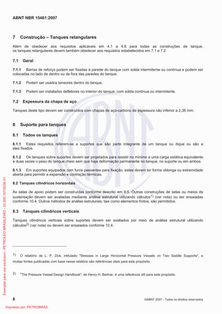 ABNT NBR 15461:2007
8 ©ABNT 2007 - Todos os direitos reservados
7 Construção – Tanques retangulares
Além de obedecer aos requisitos aplicáveis em 4.1 a 4.8 para todas as construções de tanque,
os tanques retangulares devem também obedecer aos requisitos estabelecidos em 7.1 e 7.2.
7.1 Geral
7.1.1 Barras de reforço podem ser fixadas à parede do tanque com solda intermitente ou contínua e podem ser
colocadas no lado de dentro ou de fora das paredes do tanque.
7.1.2 Podem ser usados tensores dentro do tanque.
7.1.3 Podem ser instalados defletores no interior do tanque, com solda contínua ou intermitente.
7.2 Espessura da chapa de aço
Tanques deste tipo devem ser construídos com chapas de aço-carbono de espessura não inferior a 2,36 mm.
8 Suporte para tanques
8.1 Todos os tanques
8.1.1 Estes requisitos referem-se a suportes que são parte integrante de um tanque ou dique ou são a
eles fixados.
8.1.2 Os tanques sobre suportes devem ser projetados para resistir no mínimo a uma carga estática equivalente
a duas vezes o peso do tanque cheio sem que haja deformação permanente no tanque, no suporte ou em ambos.
8.1.3 Em suportes equipados com furos passantes para fixação, estes devem ter forma oblonga ou extremidade
aberta para permitir a expansão e contração térmicas.
8.2 Tanques cilíndricos horizontais
As selas de apoio podem ser construídas conforme descrito em 8.5. Outras construções de selas ou meios de
sustentação devem ser avaliadas mediante análise estrutural utilizando cálculos1) (ver nota) ou ser ensaiadas
conforme 10.4. Outros métodos de análise estruturais, tais como elementos finitos, são permitidos.
8.3 Tanques cilíndricos verticais
Tanques cilíndricos verticais sobre suportes devem ser avaliados por meio de análise estrutural utilizando
cálculos2) (ver nota) ou devem ser ensaiados conforme 10.4.
1) O relatório de L. P. Zick, intitulado Stresses in Large Horizontal Pressure Vessels on Two Saddle Supports, e
muitas fontes publicadas com base nesse relatório são referências úteis para este propósito.
2) The Pressure Vessel Design Handbook, de Henry H. Bednar, é uma referência útil para este propósito.
Exemplarparausoexclusivo-PETROLEOBRASILEIRO-33.000.167/0036-31
Impresso por: PETROBRAS
 