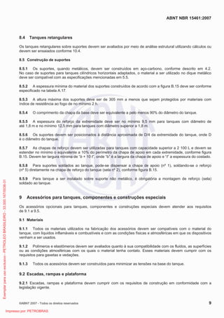ABNT NBR 15461:2007
©ABNT 2007 - Todos os direitos reservados 9
8.4 Tanques retangulares
Os tanques retangulares sobre suportes devem ser avaliados por meio de análise estrutural utilizando cálculos ou
devem ser ensaiados conforme 10.4.
8.5 Construção de suportes
8.5.1 Os suportes, quando metálicos, devem ser construídos em aço-carbono, conforme descrito em 4.2.
No caso de suportes para tanques cilíndricos horizontais adaptados, o material a ser utilizado no dique metálico
deve ser compatível com as especificações mencionadas em 5.5.
8.5.2 A espessura mínima do material dos suportes construídos de acordo com a figura B.15 deve ser conforme
especificado na tabela A.17.
8.5.3 A altura máxima dos suportes deve ser de 305 mm a menos que sejam protegidos por materiais com
índice de resistência ao fogo de no mínimo 2 h.
8.5.4 O comprimento da chapa da base deve ser equivalente a pelo menos 90% do diâmetro do tanque.
8.5.5 A espessura do reforço da extremidade deve ser no mínimo 9,5 mm para tanques com diâmetro de
até 1,8 m e no mínimo 12,5 mm para tanques com diâmetro superior a 1,8 m.
8.5.6 Os suportes devem ser posicionados à distância aproximada de D/4 da extremidade do tanque, onde D
é o diâmetro do tanque.
8.5.7 As chapas de reforço devem ser utilizadas para tanques com capacidade superior a 2 100 L e devem se
estender no mínimo o equivalente a 10% do perímetro da chapa de apoio em cada extremidade, conforme figura
B.15. Devem ter largura mínima de “b + 10 t”, onde “b” é a largura da chapa de apoio e “t” a espessura do costado.
8.5.8 Para suportes soldados ao tanque, pode-se dispensar a chapa de apoio (nº 1), soldando-se o reforço
(nº 5) diretamente na chapa de reforço do tanque (sela nº 2), conforme figura B.15.
8.5.9 Para tanque a ser instalado sobre suporte não metálico, é obrigatória a montagem de reforço (sela)
soldado ao tanque.
9 Acessórios para tanques, componentes e construções especiais
Os acessórios opcionais para tanques, componentes e construções especiais devem atender aos requisitos
de 9.1 a 9.5.
9.1 Materiais
9.1.1 Todos os materiais utilizados na fabricação dos acessórios devem ser compatíveis com o material do
tanque, com líquidos inflamáveis e combustíveis e com as condições físicas e atmosféricas em que os dispositivos
venham a ser usados.
9.1.2 Polímeros e elastômeros devem ser avaliados quanto à sua compatibilidade com os fluidos, as superfícies
ou as condições atmosféricas com os quais o material tenha contato. Esses materiais devem cumprir com os
requisitos para gaxetas e vedações.
9.1.3 Todos os acessórios devem ser construídos para minimizar as tensões na base do tanque.
9.2 Escadas, rampas e plataforma
9.2.1 Escadas, rampas e plataforma devem cumprir com os requisitos de construção em conformidade com a
legislação vigente.
Exemplarparausoexclusivo-PETROLEOBRASILEIRO-33.000.167/0036-31
Impresso por: PETROBRAS
 