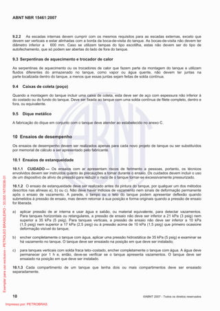 ABNT NBR 15461:2007
10 ©ABNT 2007 - Todos os direitos reservados
9.2.2 As escadas internas devem cumprir com os mesmos requisitos para as escadas externas, exceto que
devem ser verticais e estar alinhadas com a borda da boca-de-visita do tanque. As bocas-de-visita não devem ter
diâmetro inferior a 600 mm. Caso se utilizem tampas do tipo escotilha, estas não devem ser do tipo de
autofechamento, que só podem ser abertas do lado de fora do tanque.
9.3 Serpentinas de aquecimento e trocador de calor
As serpentinas de aquecimento ou os trocadores de calor que fazem parte da montagem do tanque e utilizam
fluidos diferentes do armazenado no tanque, como vapor ou água quente, não devem ter juntas na
parte localizada dentro do tanque, a menos que essas juntas sejam feitas de solda contínua.
9.4 Caixas de coleta (poço)
Quando a montagem do tanque incluir uma caixa de coleta, esta deve ser de aço com espessura não inferior à
do costado ou do fundo do tanque. Deve ser fixada ao tanque com uma solda contínua de filete completo, dentro e
fora, ou equivalente.
9.5 Dique metálico
A fabricação do dique em conjunto com o tanque deve atender ao estabelecido no anexo C.
10 Ensaios de desempenho
Os ensaios de desempenho devem ser realizados apenas para cada novo projeto de tanque ou ser substituídos
por memorial de cálculo a ser apresentado pelo fabricante.
10.1 Ensaios de estanqueidade
10.1.1 CUIDADO — Os ensaios com ar apresentam riscos de ferimento a pessoas, portanto, os técnicos
envolvidos devem ser instruídos quanto às precauções a tomar durante o ensaio. Os cuidados devem incluir o uso
de um dispositivo de alívio de pressão para reduzir o risco de o tanque tornar-se excessivamente pressurizado.
10.1.2 O ensaio de estanqueidade deve ser realizado antes da pintura do tanque, por qualquer um dos métodos
descritos nas alíneas a), b) ou c). Não deve haver indícios de vazamento nem sinais de deformação permanente
após o ensaio de vazamento. A parede, o tampo ou o teto do tanque podem apresentar deflexão quando
submetidos à pressão de ensaio, mas devem retornar à sua posição e forma originais quando a pressão de ensaio
for liberada.
a) aplicar pressão de ar interna e usar água e sabão, ou material equivalente, para detectar vazamentos.
Para tanques horizontais ou retangulares, a pressão de ensaio não deve ser inferior a 21 kPa (3 psig) nem
superior a 35 kPa (5 psig). Para tanques verticais, a pressão de ensaio não deve ser inferior a 10 kPa
(1,5 psig) nem superior a 17 kPa (2,5 psig) ou à pressão acima de 10 kPa (1,5 psig) que primeiro ocasione
deformação visível do tanque;
b) encher completamente o tanque com água, aplicar uma pressão hidrostática de 35 kPa (5 psig) e examinar se
há vazamento no tanque. O tanque deve ser ensaiado na posição em que deve ser instalado;
c) para tanques verticais com solda fraca teto–costado, encher completamente o tanque com água. A água deve
permanecer por 1 h e, então, deve-se verificar se o tanque apresenta vazamentos. O tanque deve ser
ensaiado na posição em que deve ser instalado.
10.1.3 Cada compartimento de um tanque que tenha dois ou mais compartimentos deve ser ensaiado
separadamente.
Exemplarparausoexclusivo-PETROLEOBRASILEIRO-33.000.167/0036-31
Impresso por: PETROBRAS
 