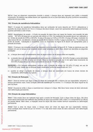 ABNT NBR 15461:2007
©ABNT 2007 - Todos os direitos reservados 11
10.1.4 Caso se observem vazamentos durante o ensaio, o tanque deve ser reparado com solda e ensaiado
novamente. Os defeitos nas soldas devem ser reparados de um ou dos dois lados da junta (conforme necessário),
aplicando-se nova solda.
10.2 Ensaio de resistência hidrostática
10.2.1 O ensaio de resistência hidrostática deve ser conduzido tal como descrito em 10.2.3, utilizando-se o
aparelho de ensaio descrito em 10.2.2. O tanque não deve romper, vazar nem apresentar deformação permanente
quando submetido a este ensaio.
10.2.2 Aparelhagem de ensaio – A fonte da pressão de água deve ser capaz de manter uma pressão de pelo
menos 207 kPa (30 psig) por um período não inferior a 2 min. Os medidores de pressão devem ser calibrados e
ter limites de escala de 0 kPa a 345 kPa (0 psig a 50 psig) ou 0 kPa a 415 kPa (0 psig a 60 psig), mostrador de
pelo menos 89 mm de diâmetro, divisão de escala de no máximo 10 kPa (1 psig) e precisão de r 1% da leitura de
fundo de escala. Tubulações e acessórios como os mostrados na figura B.16 devem ser apropriados para a
pressão de ensaio.
10.2.3 O tanque e as conexões devem ser dispostos como mostrado na figura B.16. Todas as aberturas que não
estejam em uso no tanque a ser ensaiado devem estar tampadas e, além disto, devem ser atendidas as seguintes
condições:
a) o tanque deve estar completamente cheio de água e todo o ar do tanque deve ser expelido;
b) a pressão deve ser aplicada gradualmente ao tanque em incrementos de 34,5 kPa (5 psig), a uma velocidade
não superior a 14 kPa (2 psig) por minuto. Deve-se manter a pressão por 2 min após cada incremento de
34,5 kPa (5 psig) até que se atinja a pressão de ensaio de 172 kPa (25 psig);
EXCEÇÃO — Em tanques retangulares, pode-se usar a pressão de ensaio de 103 kPa (15 psig), em vez de
172 kPa (25 psig), desde que os tanques sejam sinalizados conforme especificado em 12.4.
c) quando se atingir a pressão de ensaio, o tanque deve ser examinado em busca de sinais visíveis de
vazamento, deformações ou ruptura.
10.3 Ensaio de flutuação
10.3.1 Deve-se encher com água a área do dique de contenção até o máximo de sua capacidade, enquanto o
tanque permanece vazio. Essa condição deve ser mantida por no mínimo 1 h. O tanque não deve erguer-se do
piso do dique.
10.3.2 Esvazia-se então o dique e examinam-se o tanque e o dique. Não deve haver sinais de dano estrutural,
nem deformação permanente.
10.4 Ensaio de carga hidrostática
10.4.1 Este ensaio deve ser realizado logo após o ensaio de flutuação. Com o dique cheio de água, não deve
haver danos estruturais nem deflexão das paredes do dique que exceda L/250, onde L é o comprimento (ou altura)
da parede lateral. Além disso, a inspeção visual do dique não deve revelar nenhum vazamento ou deformação
permanente.
10.4.2 Com a área do dique vazia, o tanque deve ser cheio de água até sua capacidade máxima.
Essa condição deve manter-se por no mínimo 1 h e não deve haver sinais de dano estrutural, nem deformação
permanente.
Exemplarparausoexclusivo-PETROLEOBRASILEIRO-33.000.167/0036-31
Impresso por: PETROBRAS
 
