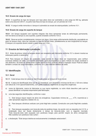 ABNT NBR 15461:2007
12 ©ABNT 2007 - Todos os direitos reservados
10.5 Ensaio de carga do topo
10.5.1 A superfície do topo de tanques com topo plano deve ser submetida a uma carga de 450 kg, aplicada
sobre uma área de 0,09 m2
, na parte mais fraca do topo do tanque, por um período de 5 min.
10.5.2 A carga é então removida e o tanque é submetido ao ensaio de estanqueidade, conforme 10.1.
10.6 Ensaio de carga do suporte do tanque
10.6.1 Um tanque equipado com suportes integrais não deve apresentar sinais de deformação permanente,
nem de danos ao tanque ou aos suportes, quando ensaiado conforme 10.6.2.
10.6.2 Deve-se encher completamente o tanque com água. Uma carga uniformemente distribuída, equivalente ao
peso do tanque cheio, deve ser colocada no topo do tanque cheio, paralelamente ao eixo longitudinal do tanque.
O tanque e os suportes devem resistir a essa carga por 2 min.
11 Ensaios de fabricação e produção
11.1 Antes da pintura, todos os tanques devem ser ensaiados pelo fabricante conforme 10.1 e devem mostrar-se
estanques quanto a vazamento.
11.2 Para tanques em diques de contenção, cada parede do dique deve ser inspecionada, para verificar
eventuais defeitos de solda, com líquido penetrante, partícula magnética ou outro método de ensaio aceitável e
não destrutivo. Se todas as soldas forem duplas (dentro e fora), pode-se utilizar a inspeção visual. Pode-se utilizar
também o ensaio de carga hidrostática, conforme 10.4, para detectar defeitos de solda.
12 Identificação
12.1 Geral
12.1.1 Cada tanque deve ter placa de identificação presa ao tanque em local visível.
12.1.2 A placa de identificação deve ser de aço inoxidável, com dimensões mínimas de 60 mm x 120 mm e letras
com altura de 3 mm (aproximadamente), com grafia indelével, registrando as seguintes exigências:
a) nome do fabricante, marca do fabricante ou sua marca registrada, ou outro rótulo descritivo pelo qual se
possa identificar a empresa responsável pela fabricação;
b) uma das seguintes identificações, conforme o caso:
1) Este tanque requer respiro de alívio de emergência. Capacidade mínima de ____ m3
/h, inserindo-se o
valor apropriado segundo a tabela A.6; ou
2) Para tanques cilíndricos verticais com junta frágil teto–costado: Construído com junta frágil teto–costado;
ou
3) Para tanques equipados com boca-de-visita de parafuso longo, de acordo com os requisitos de 4.5.10, a
sinalização deve ser fixada diretamente à tampa da boca-de-visita, com a seguinte inscrição:
“Esta boca-de-visita está equipada com parafusos longos para permitir respiro de alívio emergencial.
Não substituir por parafusos mais curtos”;
c) a declaração: Este tanque destina-se exclusivamente à instalação estacionária;
Exemplarparausoexclusivo-PETROLEOBRASILEIRO-33.000.167/0036-31
Impresso por: PETROBRAS
 