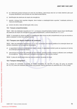 ABNT NBR 15461:2007
©ABNT 2007 - Todos os direitos reservados 13
d) se o fabricante produzir tanques em mais de uma fábrica, cada tanque deve ter um rótulo distintivo pelo qual
se possa identificá-lo como produto de uma determinada fábrica;
e) identificação das aberturas de respiro de emergência;
f) quando o tanque tiver suportes integrais, deve receber a sinalização“sobre suportes”, localizada próxima à
marca de identificação;
g) número de série e data de fabricação (mês e ano).
12.2 Tanques compartimentados
12.2.1 Além da sinalização requerida em 12.1, os tanques compartimentados também devem trazer identificação
das aberturas de respiro de emergência para cada compartimento, conforme descrito em 12.1.2 b-1.
12.2.2 A marcação do volume na placa de identificação deve iniciar-se pelo compartimento em que se encontra a
placa e obedecer à ordem dos compartimentos.
12.3 Tanques com diques metálicos de contenção
12.3.1 Além da sinalização requerida em 12.1 e 12.2, os tanques com diques metálicos de contenção devem ser
também sinalizados com as seguintes declarações:
a) a capacidade da área de contenção em metros cúbicos. A capacidade também pode ser expressa em termos
da contenção percentual do tanque;
b) para tanques em diques de contenção de topo fechado, somente quando a tampa é utilizada como ventilação
de emergência: Tampa usada para ventilação de emergência. Não prenda a tampa.
12.3.2 A placa de identificação deve ser presa ao exterior da parede do dique.
12.4 Tanques retangulares
Se o tanque for submetido à pressão de ensaio hidrostático de 103 kPa (15 psig), tal como na exceção
de 10.2.3 b), deve ser sinalizado para indicar uma pressão máxima de ensaio de vazamento de 21 kPa (3 psig).
Exemplarparausoexclusivo-PETROLEOBRASILEIRO-33.000.167/0036-31
Impresso por: PETROBRAS
 