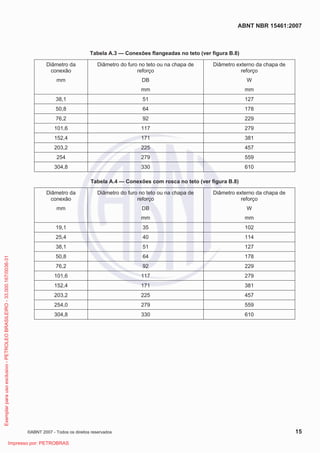 ABNT NBR 15461:2007
©ABNT 2007 - Todos os direitos reservados 15
Tabela A.3 — Conexões flangeadas no teto (ver figura B.8)
Diâmetro da
conexão
mm
Diâmetro do furo no teto ou na chapa de
reforço
DB
mm
Diâmetro externo da chapa de
reforço
W
mm
38,1 51 127
50,8 64 178
76,2 92 229
101,6 117 279
152,4 171 381
203,2 225 457
254 279 559
304,8 330 610
Tabela A.4 — Conexões com rosca no teto (ver figura B.8)
Diâmetro da
conexão
mm
Diâmetro do furo no teto ou na chapa de
reforço
DB
mm
Diâmetro externo da chapa de
reforço
W
mm
19,1 35 102
25,4 40 114
38,1 51 127
50,8 64 178
76,2 92 229
101,6 117 279
152,4 171 381
203,2 225 457
254,0 279 559
304,8 330 610
Exemplarparausoexclusivo-PETROLEOBRASILEIRO-33.000.167/0036-31
Impresso por: PETROBRAS
 