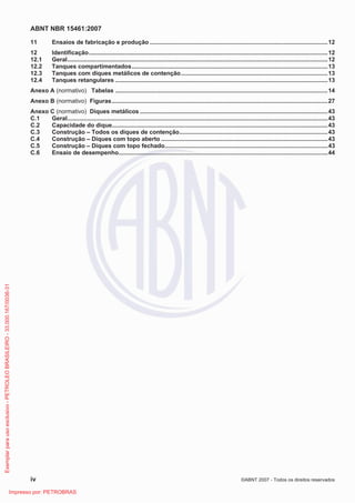 ABNT NBR 15461:2007
iv ©ABNT 2007 - Todos os direitos reservados
11 Ensaios de fabricação e produção ............................................................................................................12
12 Identificação.................................................................................................................................................12
12.1 Geral..............................................................................................................................................................12
12.2 Tanques compartimentados.......................................................................................................................13
12.3 Tanques com diques metálicos de contenção.........................................................................................13
12.4 Tanques retangulares .................................................................................................................................13
Anexo A (normativo) Tabelas .................................................................................................................................14
Anexo B (normativo) Figuras...................................................................................................................................27
Anexo C (normativo) Diques metálicos ..................................................................................................................43
C.1 Geral..............................................................................................................................................................43
C.2 Capacidade do dique...................................................................................................................................43
C.3 Construção – Todos os diques de contenção..........................................................................................43
C.4 Construção – Diques com topo aberto .....................................................................................................43
C.5 Construção – Diques com topo fechado...................................................................................................43
C.6 Ensaio de desempenho...............................................................................................................................44
Exemplarparausoexclusivo-PETROLEOBRASILEIRO-33.000.167/0036-31
Impresso por: PETROBRAS
 