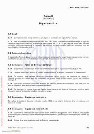 ABNT NBR 15461:2007
©ABNT 2007 - Todos os direitos reservados 43
Anexo C
(normativo)
Diques metálicos
C.1 Geral
C.1.1 Os requisitos deste anexo referem-se aos diques de contenção com topo aberto e fechado.
C.1.2 Além de obedecer aos requisitos aplicáveis em 4.1 a 4.8 para todas as construções de tanque, o dique de
contenção deve cumprir também os requisitos mencionados em C.2 a C.5. No caso de diques para tanques
cilíndricos horizontais adaptados, o material a ser utilizado no dique metálico deve ser compatível com as
especificações mencionadas em 5.5.
C.2 Capacidade do dique
A capacidade efetiva do dique, menos o volume deslocado pelos suportes ou por outros equipamentos internos,
exceto o tanque, deve ser equivalente no mínimo a 110% da capacidade nominal do tanque.
C.3 Construção – Todos os diques de contenção
C.3.1 As paredes e o piso do dique devem ser construídos com aço de espessura mínima de 2,36 mm.
C.3.2 Os perfis usados para reforçar as paredes laterais devem ter no mínimo a espessura da parede lateral.
C.3.3 Os suportes para tanques cilíndricos horizontais devem cumprir os requisitos na seção 8.
Havendo suportes em outros tipos de construções de tanque, estes também devem cumprir os requisitos
da seção 8.
C.3.4 Os suportes devem ser construídos de modo que o líquido possa fluir livremente no nível mais baixo da
área de contenção, sem ser bloqueado facilmente por detritos.
C.3.5 Os suportes e o tanque devem ser fixados mecanicamente ao dique de contenção, ou como parte
integrante deste, a fim de evitar rotação e elevação do tanque.
C.4 Construção – Diques com topo aberto
Se a altura da parede do dique de contenção exceder 1 830 mm, a área de contenção deve ser equipada com
escada de acesso.
C.5 Construção – Diques com topo fechado
C.5.1 Os diques de contenção com topo fechado devem ter tampas de aço sobre a área do dique, para impedir
que precipitações, detritos ou outros elementos penetrem nessa área, permitindo ao mesmo tempo o trabalho de
inspeção.
C.5.2 O dique deve ser projetado de modo a não sofrer pressurização.
Exemplarparausoexclusivo-PETROLEOBRASILEIRO-33.000.167/0036-31
Impresso por: PETROBRAS
 