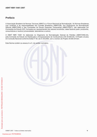 ABNT NBR 15461:2007
©ABNT 2007 - Todos os direitos reservados v
Prefácio
A Associação Brasileira de Normas Técnicas (ABNT) é o Fórum Nacional de Normalização. As Normas Brasileiras,
cujo conteúdo é de responsabilidade dos Comitês Brasileiros (ABNT/CB), dos Organismos de Normalização
Setorial (ABNT/ONS) e das Comissões de Estudo Especiais Temporárias (ABNT/CEET), são elaboradas por
Comissões de Estudo (CE), formadas por representantes dos setores envolvidos, delas fazendo parte: produtores,
consumidores e neutros (universidades, laboratórios e outros).
A ABNT NBR 15461 foi elaborada no Organismo de Normalização Setorial de Petróleo (ABNT/ONS-34),
pela Comissão de Estudo de Distribuição e Armazenamento de Combustíveis (CE-34:000.04). O Projeto circulou
em Consulta Nacional conforme Edital nº 09, de 01.09.2006, com o número de Projeto 34:000.04-023.
Esta Norma contém os anexos A a C, de caráter normativo.
Exemplarparausoexclusivo-PETROLEOBRASILEIRO-33.000.167/0036-31
Impresso por: PETROBRAS
 