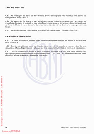 ABNT NBR 15461:2007
44 ©ABNT 2007 - Todos os direitos reservados
C.5.3 As construções de dique com topo fechado devem ser equipadas com dispositivo para respiros de
emergência, de acordo com 4.5.
C.5.4 As construções de dique com topo fechado com tampas projetadas para operarem como respiro de
emergência não devem ter dispositivos para proteção nem mecanismos de fechamento e devem ser sinalizadas
conforme 13.3.1. As aberturas de respiro devem ser construídas de modo a direcionar o respiro para cima do
tanque.
C.5.5 As tampas devem ser construídas de modo a reduzir o risco de danos a pessoas durante o uso.
C.6 Ensaio de desempenho
C.6.1 Os diques de contenção com topo aberto e fechado devem ser submetidos aos ensaios de flutuação e de
carga hidrostática.
C.6.2 Quando submetidos ao ensaio de flutuação, conforme 10.3, não deve haver nenhum indício de dano
estrutural ou deformação permanente, e o tanque não deve mostrar nenhum indício de elevar-se do piso do dique.
C.6.3 Quando submetidos ao ensaio de carga hidrostática, conforme 10.4, não deve haver nenhum dano
estrutural nem deflexão das paredes do dique que seja superior a L/250, onde L é o comprimento da parede lateral.
Além disso, a inspeção visual não deve revelar vazamentos.
Exemplarparausoexclusivo-PETROLEOBRASILEIRO-33.000.167/0036-31
Impresso por: PETROBRAS
 