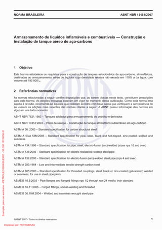 NORMA BRASILEIRA ABNT NBR 15461:2007
©ABNT 2007 - Todos os direitos reservados 1
Armazenamento de líquidos inflamáveis e combustíveis — Construção e
instalação de tanque aéreo de aço-carbono
1 Objetivo
Esta Norma estabelece os requisitos para a construção de tanques estacionários de aço-carbono, atmosféricos,
destinados ao armazenamento aéreo de líquidos cuja densidade relativa não exceda em 110% a da água, com
volume até 190 000 L.
2 Referências normativas
As normas relacionadas a seguir contêm disposições que, ao serem citadas neste texto, constituem prescrições
para esta Norma. As edições indicadas estavam em vigor no momento desta publicação. Como toda norma está
sujeita à revisão, recomenda-se àqueles que realizam acordos com base nesta que verifiquem a conveniência de
se usarem as edições mais recentes das normas citadas a seguir. A ABNT possui informação das normas em
vigor em um dado momento.
ABNT NBR 7821:1983 – Tanques soldados para armazenamento de petróleo e derivados
ABNT NBR 13312:2003 – Posto de serviço – Construção de tanque atmosférico subterrâneo em aço-carbono
ASTM A 36 :2005 – Standard specification for carbon structural steel
ASTM A 53/A 53M:2005 – Standard specification for pipe, steel, black and hot-dipped, zinc-coated, welded and
seamless
ASTM A 134:1996 – Standard specification for pipe, steel, electric-fusion (arc)-welded (sizes nps 16 and over)
ASTM A 135:2005 – Standard specification for electric-resistance-welded steel pipe
ASTM A 139:2000 – Standard specification for electric-fusion (arc)-welded steel pipe (nps 4 and over)
ASTM A 283:1984 – Low and intermediate tensile strength carbon steel
ASTM A 865:2003 – Standard specification for threaded couplings, steel, black or zinc-coated (galvanized) welded
or seamless, for use in steel pipe joints
ASME B 16.5:2003 – Pipe flanges and flanged fittings nps 1/2 through nps 24 metric/ inch standard
ASME B 16.11:2005 – Forged fittings, socket-welding and threaded
ASME B 36.10M:2004 – Welded and seamless wrought steel pipe
Exemplarparausoexclusivo-PETROLEOBRASILEIRO-33.000.167/0036-31
Impresso por: PETROBRAS
 