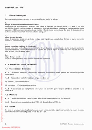 ABNT NBR 15461:2007
2 ©ABNT 2007 - Todos os direitos reservados
3 Termos e definições
Para o propósito deste documento, os termos e definições abaixo se aplicam
3.1
tanque de armazenamento atmosférico aéreo
reservatório de armazenamento projetado para operar a pressões que variam desde  3,4 kPa ( 0,5 psig)
até 6,8 kPa (1 psig), medidas no topo do reservatório, destinado à instalação estacionária, com capacidade líquida
superior a 450 L, para armazenamento de líquidos inflamáveis ou combustíveis. Os tipos de tanques aéreos
incluem: cilíndrico horizontal, cilíndrico vertical e retangular
3.2
dique de topo fechado
dique de contenção aérea com proteção no topo para impedir que precipitações, detritos ou outros elementos
entrem na área de contenção
3.3
tanque com dique metálico de contenção
tanque aéreo com contenção primária, no interior de um dique de aço, destinado a conter produtos resultantes
de transbordamento, vazamento no tanque ou rupturas. Os tipos de diques de contenção aérea incluem: dique de
topo fechado e dique de topo aberto
3.4
dique de topo aberto
dique de contenção aérea em que o topo é aberto aos elementos
4 Construção – Todos os tanques
4.1 Capacidades e dimensões
4.1.1 Os detalhes relativos a capacidades, dimensões e construção devem atender aos requisitos aplicáveis
desta Norma.
4.1.2 A capacidade total (efetiva) de um tanque não deve ser:
a) inferior à capacidade nominal;
b) superior a 110% da capacidade nominal.
4.1.3 A capacidade por comprimento em função do diâmetro para tanques cilíndricos encontra-se na
tabela A.18.
4.2 Materiais
4.2.1 Os tanques devem ser construídos em aço-carbono para fins estruturais ou comerciais.
4.2.2 O aço-carbono deve obedecer à ASTM A 283 Graus C/D ou ASTM A 36.
4.3 Juntas
Os tipos de juntas para construção de tanques devem ser selecionados a partir da tabela A.1 e devem obedecer
às montagens indicadas nas figuras B.1, B.2, B.3, B.4 e B.5.
Exemplarparausoexclusivo-PETROLEOBRASILEIRO-33.000.167/0036-31
Impresso por: PETROBRAS
 