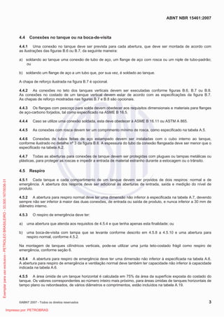 ABNT NBR 15461:2007
©ABNT 2007 - Todos os direitos reservados 3
4.4 Conexões no tanque ou na boca-de-visita
4.4.1 Uma conexão no tanque deve ser prevista para cada abertura, que deve ser montada de acordo com
as ilustrações das figuras B.6 ou B.7, da seguinte maneira:
a) soldando ao tanque uma conexão de tubo de aço, um flange de aço com rosca ou um niple de tubo-padrão;
ou
b) soldando um flange de aço a um tubo que, por sua vez, é soldado ao tanque.
A chapa de reforço ilustrada na figura B.7 é opcional.
4.4.2 As conexões no teto dos tanques verticais devem ser executadas conforme figuras B.6, B.7 ou B.8.
As conexões no costado de um tanque vertical devem estar de acordo com as especificações da figura B.7.
As chapas de reforço mostradas nas figuras B.7 e B.8 são opcionais.
4.4.3 Os flanges com pescoço para solda devem obedecer aos requisitos dimensionais e materiais para flanges
de aço-carbono forjados, tal como especificado na ASME B 16.5.
4.4.4 Caso se utilize uma conexão soldada, esta deve obedecer à ASME B 16.11 ou ASTM A 865.
4.4.5 As conexões com rosca devem ter um comprimento mínimo de rosca, como especificado na tabela A.5.
4.4.6 Conexões de tubos feitas de aço estampado devem ser instaladas com o cubo interno ao tanque,
conforme ilustrado no detalhe nº 3 da figura B.6. A espessura do tubo da conexão flangeada deve ser menor que o
especificado na tabela A.2.
4.4.7 Todas as aberturas para conexões de tanque devem ser protegidas com plugues ou tampas metálicas ou
plásticas, para proteger as roscas e impedir a entrada de material estranho durante a estocagem ou o trânsito.
4.5 Respiro
4.5.1 Cada tanque e cada compartimento de um tanque devem ser providos de dois respiros: normal e de
emergência. A abertura dos respiros deve ser adicional às aberturas de entrada, saída e medição do nível de
produto.
4.5.2 A abertura para respiro normal deve ter uma dimensão não inferior à especificada na tabela A.7, devendo
sempre não ser inferior à maior das duas conexões, de entrada ou saída de produto, e nunca inferior a 30 mm de
diâmetro interno.
4.5.3 O respiro de emergência deve ter:
a) uma abertura que atenda aos requisitos de 4.5.4 e que tenha apenas esta finalidade; ou
b) uma boca-de-visita com tampa que se levante conforme descrito em 4.5.8 a 4.5.10 e uma abertura para
respiro normal, conforme 4.5.2.
Na montagem de tanques cilíndricos verticais, pode-se utilizar uma junta teto-costado frágil como respiro de
emergência, conforme seção 6.
4.5.4 A abertura para respiro de emergência deve ter uma dimensão não inferior à especificada na tabela A.6.
A abertura para respiro de emergência e ventilação normal deve também ter capacidade não inferior à capacidade
indicada na tabela A.6.
4.5.5 A área úmida de um tanque horizontal é calculada em 75% da área da superfície exposta do costado do
tanque. Os valores correspondentes ao número inteiro mais próximo, para áreas úmidas de tanques horizontais de
tampo plano ou rebordeados, de vários diâmetros e comprimentos, estão incluídos na tabela A.19.
Exemplarparausoexclusivo-PETROLEOBRASILEIRO-33.000.167/0036-31
Impresso por: PETROBRAS
 
