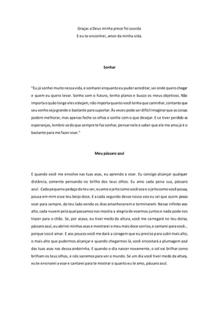 Graças a Deus minha prece foi ouvida 
E eu te encontrei, amor da minha vida. 
Sonhar 
"Eu já sonhei muito nessa vida, e sonharei enquanto eu puder acreditar, sei onde quero chegar 
e quem eu quero levar. Sonho com o futuro, tenho planos e busco os meus objetivos. Não 
importa o quão longe eles estejam, não importa quanto você tenha que caminhar, contanto que 
seu sonho seja grande o bastante para suportar. Às vezes pode ser difícil imaginar que as coisas 
podem melhorar, mas apenas feche os olhos e sonhe com o que desejar. E se tiver perdido as 
esperanças, lembre-se do que sempre te faz sonhar, pensar nele e saber que ele me ama já é o 
bastante para me fazer voar." 
Meu pássaro azul 
E quando você me envolve nas tuas asas, eu aprendo a voar. Eu consigo alcançar qualquer 
distância, somente pensando no brilho dos teus olhos. Eu amo cada pena sua, pássaro 
azul. Cada pequeno pedaço do teu ser, eu amo o jeito como você voa e o jeito como você pousa, 
pousa em mim esse teu beijo doce. E a cada segundo desse nosso voo eu sei que assim posso 
voar para sempre, do teu lado vendo os dias amanhecerem e terminarem. Nesse infinito voo 
alto, cada nuvem pela qual passamos nos mostra a alegria de voarmos juntos e nada pode nos 
trazer para o chão. Se, por acaso, eu tiver medo da altura, você me carregará no teu dorso, 
pássaro azul, eu abrirei minhas asas e mostrarei o meu mais doce sorriso, e cantarei para você... 
porque isso é amar. E aos poucos você me dará a coragem que eu preciso para subir mais alto, 
o mais alto que pudermos alcançar e quando chegarmos lá, você encostará a plumagem azul 
das tuas asas nas dessa andorinha. E quando o dia nascer novamente, o sol vai brilhar como 
brilham os teus olhos, e nós sairemos para ver o mundo. Se um dia você tiver medo da altura, 
eu te ensinarei a voar e cantarei para te mostrar o quanto eu te amo, pássaro azul. 
 