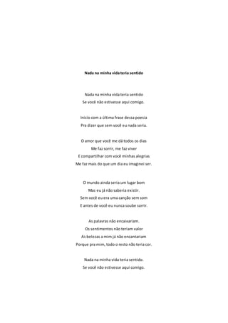 Nada na minha vida teria sentido 
Nada na minha vida teria sentido 
Se você não estivesse aqui comigo. 
Inicio com a última frase dessa poesia 
Pra dizer que sem você eu nada seria. 
O amor que você me dá todos os dias 
Me faz sorrir, me faz viver 
E compartilhar com você minhas alegrias 
Me faz mais do que um dia eu imaginei ser. 
O mundo ainda seria um lugar bom 
Mas eu já não saberia existir. 
Sem você eu era uma canção sem som 
E antes de você eu nunca soube sorrir. 
As palavras não encaixariam. 
Os sentimentos não teriam valor 
As belezas a mim já não encantariam 
Porque pra mim, todo o resto não teria cor. 
Nada na minha vida teria sentido. 
Se você não estivesse aqui comigo. 
 