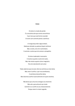 Ciúme 
O ciúme é o medo de perder. 
É a consciência de que existe concorrência 
E por mais que você tente esconder 
O ciúme sem controle perde a coerência. 
A insegurança não é algo evitável, 
Nada que atitudes ou palavras façam melhorar 
Mas o ciúme, ele sim é controlável, 
E controle-o antes que ele comece a atrapalhar. 
O ciúme moderado é necessário 
E mostra o quanto o outro tem valor, 
Mas não mostre aquele ciúme imaginário 
Pois ele tudo destrói sem amor. 
Todas sabemos que ás vezes não nos sentimos as mais belas 
Mas amar é confiar, e por isso acreditamos, 
E você deve desconfiar delas 
Mas devemos confiar essencialmente em quem amamos. 
Não deixe que uma crise estrague seu momento 
Não vale a pena discutir por medo 
Controle-se e confie no seu relacionamento 
Porque amar é o maior segredo. 
 