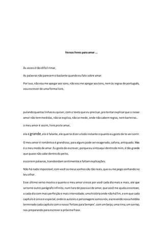 Versos livres para amar ... 
Às vezes é tão difícil rimar, 
As palavras não parecem o bastante quando eu falo sobre amar. 
Por isso, não vou me apegar aos sons, não vou me apegar aos tons, nem às regras de português, 
vou escrever de uma forma livre, 
pulando quantas linhas eu quiser, com o texto que eu precisar, pra tentar explicar que o nosso 
amor não tem medidas, não se explica, não se mede, onde não cabem regras, nem barreiras.. 
o meu amor é assim, livre pra te amar, 
ele é grande, ele é falante, ele quer te dizer a todo instante o quanto eu gosto de te ver sorrir. 
O meu amor é romântico é grandioso, para alguns pode ser exagerado, cafona, antiquado. Mas 
é o meu modo de amar. Eu gosto de escrever, porque eu sinto aqui dentro de mim, é tão grande 
que quase não cabe dentro do peito, 
escorrem palavras, transbordam sentimentos e faltam explicações. 
Não há nada impossível, com você os meus sonhos são tão reais, que eu me pego sonhando no 
teu olhar. 
Esse último verso mostra o quanto o meu amor cresce por você cada dia mais e mais, até que 
se torne outro parágrafo infinito, num livro de poesia e de amor, que você me ajuda a escrever, 
a cada dia com mais perfeição e mais intensidade, uma história onde não há fim, e em que cada 
capítulo é único e especial, onde os autores e personagens somos nós, escrevendo nossa história 
terminado cada capítulo com o nosso 'Felizes para Sempre', com um beijo, uma rima, um sorriso, 
nos preparando para escrever a próxima frase. 
 