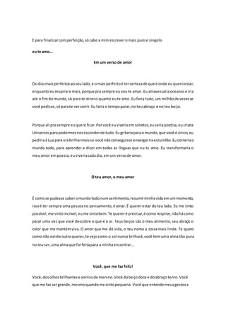 E para finalizar com perfeição, só cabe a mim escrever o mais puro e singelo 
eu te amo... 
Em um verso de amor 
Os dias mais perfeitos ao seu lado, e o mais perfeito é ter certeza de que é onde eu quero estar, 
enquanto eu respirar e mais, porque pra sempre eu vou te amar. Eu atravessaria oceanos e iria 
até o fim do mundo, só para te dizer o quanto eu te amo. Eu faria tudo, um milhão de vezes se 
você pedisse, só para te ver sorrir. Eu faria o tempo parar, no teu abraço e no teu beijo. 
Porque ali pra sempre eu quero ficar. Por você eu viveria em sonetos, eu seria poetisa, eu criaria 
Universos para podermos nos esconder de tudo. Eu gritaria para o mundo, que você é único, eu 
pediria à Lua para ela brilhar mais se você não conseguisse enxergar na escuridão. Eu correria o 
mundo todo, para aprender a dizer em todas as línguas que eu te amo. Eu transformaria o 
meu amor em poesia, eu viveria cada dia, em um verso de amor. 
O teu amor, o meu amor 
É como se pudesse caber o mundo todo num sentimento, resumir minha vida em um momento, 
isso é ter sempre uma pessoa no pensamento, é amar. É querer estar do teu lado. Eu me sinto 
possível, me sinto incrível, eu me sinto bem. Te querer é precisar, é como respirar, não há como 
parar uma vez que você descobre o que é o ar. Teus beijos são o meu alimento, seu abraço o 
calor que me mantém viva. O amor que me dá vida, o teu nome a coisa mais linda. Te quero 
como não existe outro querer, te vejo como o sol nunca brilhará, você tem uma alma tão pura 
no teu ser, uma alma que foi feita para a minha encontrar... 
Você, que me faz feliz! 
Você, dos olhos brilhantes e sorriso de menino. Você do beijo doce e do abraço tenro. Você 
que me faz ser grande, mesmo quando me sinto pequena. Você que entende meus gestos e 
 
