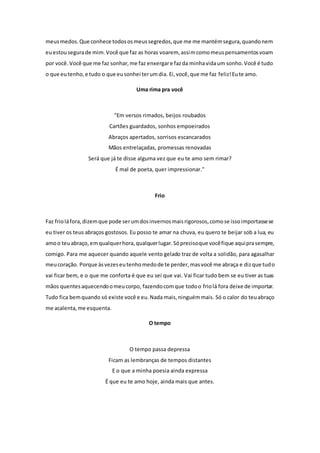 meus medos. Que conhece todos os meus segredos, que me me mantém segura, quando nem 
eu estou segura de mim. Você que faz as horas voarem, assim como meus pensamentos voam 
por você. Você que me faz sonhar, me faz enxergar e faz da minha vida um sonho. Você é tudo 
o que eu tenho, e tudo o que eu sonhei ter um dia. Ei, você, que me faz feliz! Eu te amo. 
Uma rima pra você 
"Em versos rimados, beijos roubados 
Cartões guardados, sonhos empoeirados 
Abraços apertados, sorrisos escancarados 
Mãos entrelaçadas, promessas renovadas 
Será que já te disse alguma vez que eu te amo sem rimar? 
É mal de poeta, quer impressionar." 
Frio 
Faz frio lá fora, dizem que pode ser um dos invernos mais rigorosos, como se isso importasse se 
eu tiver os teus abraços gostosos. Eu posso te amar na chuva, eu quero te beijar sob a lua, eu 
amo o teu abraço, em qualquer hora, qualquer lugar. Só preciso que você fique aqui pra sempre, 
comigo. Para me aquecer quando aquele vento gelado traz de volta a solidão, para agasalhar 
meu coração. Porque às vezes eu tenho medo de te perder, mas você me abraça e diz que tudo 
vai ficar bem, e o que me conforta é que eu sei que vai. Vai ficar tudo bem se eu tiver as tuas 
mãos quentes aquecendo o meu corpo, fazendo com que todo o frio lá fora deixe de importar. 
Tudo fica bem quando só existe você e eu. Nada mais, ninguém mais. Só o calor do teu abraço 
me acalenta, me esquenta. 
O tempo 
O tempo passa depressa 
Ficam as lembranças de tempos distantes 
E o que a minha poesia ainda expressa 
É que eu te amo hoje, ainda mais que antes. 
 