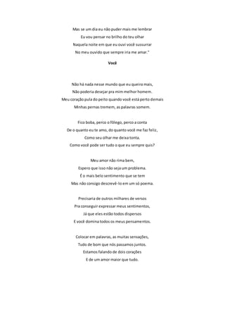 Mas se um dia eu não puder mais me lembrar 
Eu vou pensar no brilho do teu olhar 
Naquela noite em que eu ouvi você sussurrar 
No meu ouvido que sempre iria me amar." 
Você 
Não há nada nesse mundo que eu queira mais, 
Não poderia desejar pra mim melhor homem. 
Meu coração pula do peito quando você está perto demais 
Minhas pernas tremem, as palavras somem. 
Fico boba, perco o fôlego, perco a conta 
De o quanto eu te amo, do quanto você me faz feliz, 
Como seu olhar me deixa tonta. 
Como você pode ser tudo o que eu sempre quis? 
Meu amor não rima bem, 
Espero que isso não seja um problema. 
É o mais belo sentimento que se tem 
Mas não consigo descrevê-lo em um só poema. 
Precisaria de outros milhares de versos 
Pra conseguir expressar meus sentimentos, 
Já que eles estão todos dispersos 
E você domina todos os meus pensamentos. 
Colocar em palavras, as muitas sensações, 
Tudo de bom que nós passamos juntos. 
Estamos falando de dois corações 
E de um amor maior que tudo. 
 