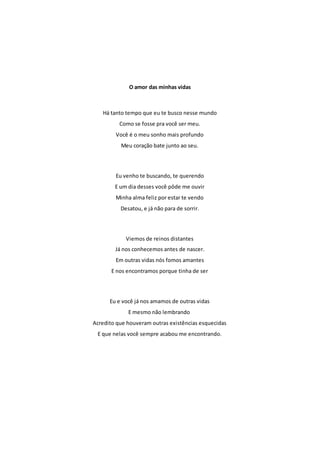 O amor das minhas vidas 
Há tanto tempo que eu te busco nesse mundo 
Como se fosse pra você ser meu. 
Você é o meu sonho mais profundo 
Meu coração bate junto ao seu. 
Eu venho te buscando, te querendo 
E um dia desses você pôde me ouvir 
Minha alma feliz por estar te vendo 
Desatou, e já não para de sorrir. 
Viemos de reinos distantes 
Já nos conhecemos antes de nascer. 
Em outras vidas nós fomos amantes 
E nos encontramos porque tinha de ser 
Eu e você já nos amamos de outras vidas 
E mesmo não lembrando 
Acredito que houveram outras existências esquecidas 
E que nelas você sempre acabou me encontrando. 
 