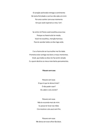 O coração acelerado entrega o sentimento 
De tanta felicidade o sorriso não cabe em mim 
Por anos sonhei com esse momento 
Em que você esperaria o meu 'sim'. 
Se entre mil flores você escolheu essa rosa 
Porque eu haveria de ter medo. 
Você me escolheu, menção honrosa. 
Para te acordar todos os dias logo cedo. 
E se a honra de ser tua mulher me for dada 
Prometo estar contigo nos bons e maus momentos. 
Você, que todos os dias me faz sentir amada 
E a quem destino os meus mais belos pensamentos. 
Pássaro sem asas 
Pássaro sem asas 
O que é que te deixa triste? 
É não poder voar? 
Ou saber o céu existe? 
Pássaro sem asas 
Não te esconda mais de mim. 
Eu posso te levar nas mãos 
E te mostrar o céu azul sem fim. 
Pássaro sem asas 
Me deixa ver esse olhar tão doce. 
 