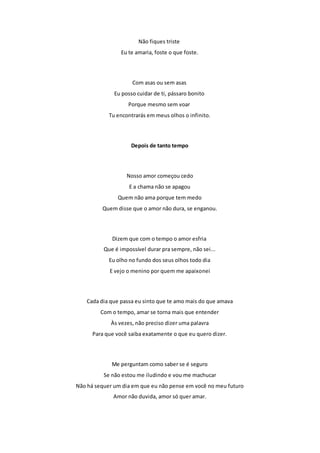 Não fiques triste 
Eu te amaria, foste o que foste. 
Com asas ou sem asas 
Eu posso cuidar de ti, pássaro bonito 
Porque mesmo sem voar 
Tu encontrarás em meus olhos o infinito. 
Depois de tanto tempo 
Nosso amor começou cedo 
E a chama não se apagou 
Quem não ama porque tem medo 
Quem disse que o amor não dura, se enganou. 
Dizem que com o tempo o amor esfria 
Que é impossível durar pra sempre, não sei... 
Eu olho no fundo dos seus olhos todo dia 
E vejo o menino por quem me apaixonei 
Cada dia que passa eu sinto que te amo mais do que amava 
Com o tempo, amar se torna mais que entender 
Às vezes, não preciso dizer uma palavra 
Para que você saiba exatamente o que eu quero dizer. 
Me perguntam como saber se é seguro 
Se não estou me iludindo e vou me machucar 
Não há sequer um dia em que eu não pense em você no meu futuro 
Amor não duvida, amor só quer amar. 
 