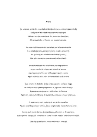 A Rosa 
Era uma vez, um jardim encantado onde só entrava quem recebia permissão 
Esse jardim cheio de flores se chamava coração. 
Lá havia um tipo especial de flor, uma rosa alaranjada, 
Ela amava todas as flores e por todas era amada. 
Um rapaz mal intencionado, percebeu que a flor era especial 
E na calada da noite, sorrateiramente invadiu o roseiral. 
Ele queria que a rosa embelezasse seu paletó, 
Mal sabia que a rosa laranja por ele só sentia dó. 
Ele a arrancou de seu solo fértil e pra longe a levou 
A rosa murcha de tristeza aos poucos se fechou. 
Aquela pequena flor que brilhava para quem a sorria 
Agora a cabeça abaixava e chorando todos os dias vivia 
Suas pétalas desbotadas já não embelezavam o terno do moço 
Ele então arrancou pétala por pétala e as jogou no fundo do poço. 
A pequena rosa que antes foi bonita e perfumada 
Agora era história, lembrança de outra vida, uma vida em que foi amada. 
O rapaz nunca mais roubaria de um jardim outra flor 
Aquela rosa não podia ser colhida, devia ser plantada, ela se chamava amor. 
Com o caule morto da rosa já despedaçada, o homem se deu a chorar. 
Suas lágrimas e as poucas sementes do caule, fizeram no solo uma nova flor brotar. 
E de algo que não deu certo, machucou e virou pó 
 