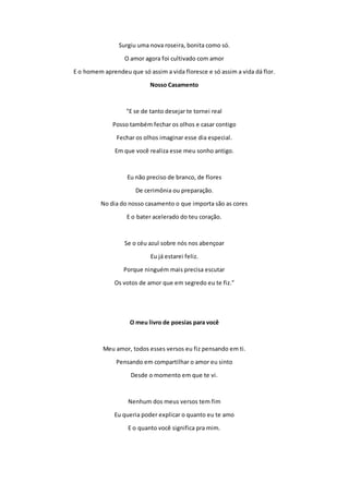 Surgiu uma nova roseira, bonita como só. 
O amor agora foi cultivado com amor 
E o homem aprendeu que só assim a vida floresce e só assim a vida dá flor. 
Nosso Casamento 
"E se de tanto desejar te tornei real 
Posso também fechar os olhos e casar contigo 
Fechar os olhos imaginar esse dia especial. 
Em que você realiza esse meu sonho antigo. 
Eu não preciso de branco, de flores 
De cerimônia ou preparação. 
No dia do nosso casamento o que importa são as cores 
E o bater acelerado do teu coração. 
Se o céu azul sobre nós nos abençoar 
Eu já estarei feliz. 
Porque ninguém mais precisa escutar 
Os votos de amor que em segredo eu te fiz." 
O meu livro de poesias para você 
Meu amor, todos esses versos eu fiz pensando em ti. 
Pensando em compartilhar o amor eu sinto 
Desde o momento em que te vi. 
Nenhum dos meus versos tem fim 
Eu queria poder explicar o quanto eu te amo 
E o quanto você significa pra mim. 
 