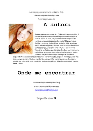 Assim como nosso amor nunca terá ponto final. 
Esse livro de poemas feito pra você 
Termina assim, especial 
A autora 
Uma garota que adora corações. Está sempre lendo um livro, é 
estudante de Letras e isso não se nega. Amante das palavras. 
Tem um pouco de nerd, um pouco de artesã, um pouco de 
escritora, um pouco de poetisa. De muito? Só amor. Escuta 
flashback, chora no final do filme, gosta do clichê, acredita e 
tem fé. Fã de videogame e cinema. Tem fascínio pela semiótica. 
Gosta de corujas, vive como uma: noturna e observadora. 
Visionária, sonhadora, questiona os nãos. Sabe sorrir na mesma 
medida que sabe chorar. Cria universos, vive em seus versos. 
Tenta ser fofa, mas nem sempre consegue. Não quer ser 
esquecida. Não se encaixa nos padrões. Não aceita limitações, segundo dizem é paulista, mas 
se sente apenas mais cidadã do mundo. Quer compartilhar o amor que sente. Deseja um 
mundo que saiba amar. Uma romântica, apaixonada pelo seu noivo, futuro marido e eterno 
amor, Danilo. 
Onde me encontrar 
facebook.com/oamorempoesiablog 
o-amor-em-poesia.blogspot.com 
marianasiqueira@outlook.com 
Compartilhe o amor ♥ 
