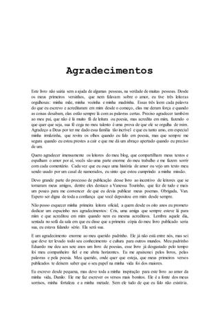 Agradecimentos 
Este livro não sairia sem a ajuda de algumas pessoas, na verdade de muitas pessoas. Desde 
os meus primeiros versinhos, que nem falavam sobre o amor, eu tive três leitoras 
orgulhosas: minha mãe, minha vozinha e minha madrinha. Essas três leem cada palavra 
do que eu escrevo e acreditaram em mim desde o começo, elas me deram força e quando 
as coisas desabam, elas estão sempre lá com as palavras certas. Preciso agradecer também 
ao meu pai, que não é lá muito fã de leitura ou poesia, mas acredita em mim, fazendo o 
que quer que seja, sua fé cega no meu talento é uma prova de que ele se orgulha de mim. 
Agradeço a Deus por ter me dado essa família tão incrível e que eu tanto amo, em especial 
minha irmãzinha, que revira os olhos quando eu falo em poesia, mas que sempre me 
segura quando eu estou prestes a cair e que me dá um abraço apertado quando eu preciso 
de um. 
Quero agradecer imensamente os leitores do meu blog, que compartilham meus textos e 
espalham o amor por aí, vocês são uma parte enorme do meu trabalho e me fazem sorrir 
com cada comentário. Cada vez que eu ouço uma história de amor ou vejo um texto meu 
sendo usado por um casal de namorados, eu sinto que estou cumprindo a minha missão. 
Devo grande parte do processo de publicação desse livro ao incentivo de leitores que se 
tornaram meus amigos, dentre eles destaco a Vanessa Tourinho, que fez de tudo e mais 
um pouco para me convencer de que eu devia publicar meus poemas. Obrigada, Van. 
Espero ser digna de toda a confiança que você depositou em mim desde sempre. 
Não posso esquecer minha primeira leitora oficial, a quem desde os oito anos eu prometo 
dedicar um espacinho nos agradecimentos: Cris, uma amiga que sempre esteve lá para 
mim e que acreditou em mim quando nem eu mesma acreditava. Lembra aquele dia, 
sentada no sofá da sala em que eu disse que a primeira cópia do meu livro publicado seria 
sua, eu estava falando sério. Ela será sua. 
E um agradecimento enorme ao meu querido padrinho. Ele já não está entre nós, mas sei 
que deve ter levado todo seu conhecimento e cultura para outros mundos. Meu padrinho 
Eduardo me deu aos sete anos um livro de poesias, esse livro já desgastado pelo tempo 
foi meu companheiro fiel e me abriu horizontes. Eu me apaixonei pelos livros, pelas 
palavras e pela poesia. Meu querido, onde quer que esteja, que meus primeiros versos 
publicados te deixem saber que o seu papel na minha vida foi dos maiores. 
Eu escrevo desde pequena, mas devo toda a minha inspiração para este livro ao amor da 
minha vida, Danilo. Ele me faz escrever os versos mais bonitos. Ele é a fonte dos meus 
sorrisos, minha fortaleza e a minha metade. Sem ele tudo de que eu falo não existir ia. 
 