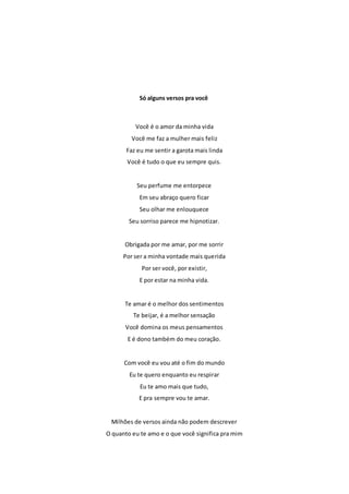 Só alguns versos pra você 
Você é o amor da minha vida 
Você me faz a mulher mais feliz 
Faz eu me sentir a garota mais linda 
Você é tudo o que eu sempre quis. 
Seu perfume me entorpece 
Em seu abraço quero ficar 
Seu olhar me enlouquece 
Seu sorriso parece me hipnotizar. 
Obrigada por me amar, por me sorrir 
Por ser a minha vontade mais querida 
Por ser você, por existir, 
E por estar na minha vida. 
Te amar é o melhor dos sentimentos 
Te beijar, é a melhor sensação 
Você domina os meus pensamentos 
E é dono também do meu coração. 
Com você eu vou até o fim do mundo 
Eu te quero enquanto eu respirar 
Eu te amo mais que tudo, 
E pra sempre vou te amar. 
Milhões de versos ainda não podem descrever 
O quanto eu te amo e o que você significa pra mim 
 