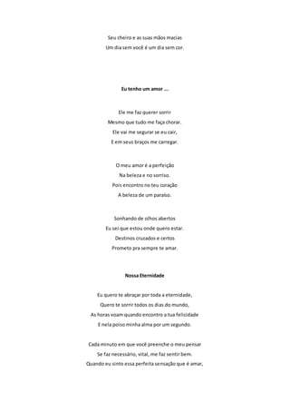 Seu cheiro e as suas mãos macias 
Um dia sem você é um dia sem cor. 
Eu tenho um amor ... 
Ele me faz querer sorrir 
Mesmo que tudo me faça chorar. 
Ele vai me segurar se eu cair, 
E em seus braços me carregar. 
O meu amor é a perfeição 
Na beleza e no sorriso. 
Pois encontro no teu coração 
A beleza de um paraíso. 
Sonhando de olhos abertos 
Eu sei que estou onde quero estar. 
Destinos cruzados e certos 
Prometo pra sempre te amar. 
Nossa Eternidade 
Eu quero te abraçar por toda a eternidade, 
Quero te sorrir todos os dias do mundo, 
As horas voam quando encontro a tua felicidade 
E nela poiso minha alma por um segundo. 
Cada minuto em que você preenche o meu pensar 
Se faz necessário, vital, me faz sentir bem. 
Quando eu sinto essa perfeita sensação que é amar, 
 