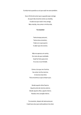 E ainda mais quando eu sei que você me ama também. 
Esse infinito de amor que eu guardo aqui comigo 
Ao qual não encontro nome ou medida, 
A cada vez que você é meu amigo, 
Meu marido, meu amor e minha vida. 
Te encontrei 
Tanto tempo procurei, 
Tanta coisa encontrei, 
Pude ver o que queria 
E saber que ele existia. 
Não era apenas um sonho. 
Era mais do que realidade. 
Você foi feito para mim 
E eu sou a sua metade. 
Como a lua que me ilumina. 
Seu amor me faz menina. 
A menina mais feliz 
Pois encontrou o que sempre quis. 
Desde aquele olhar faceiro. 
Aquele jeito de menino arteiro. 
Desde aquele olhar, aquele cheiro. 
Roubou meu coração inteiro. 
Te encontrei, depois de tanto procurar 
E pedi aos céus que você pudesse me amar. 
 