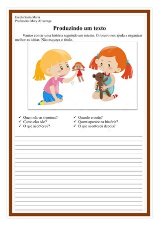 Escola Santa Maria
Professora: Mary Alvarenga
Produzindo um texto
Vamos contar uma história seguindo um roteiro. O roteiro nos ajuda a organizar
melhor as ideias. Não esqueça o título.
 Quem são as meninas?
 Como elas são?
 O que aconteceu?
 Quando e onde?
 Quem aparece na história?
 O que aconteceu depois?
____________________________________________________________________
____________________________________________________________________
____________________________________________________________________
____________________________________________________________________
____________________________________________________________________
____________________________________________________________________
____________________________________________________________________
____________________________________________________________________
____________________________________________________________________
____________________________________________________________________
____________________________________________________________________
____________________________________________________________________
____________________________________________________________________
____________________________________________________________________
____________________________________________________________________
____________________________________________________________________
____________________________________________________________________
____________________________________________________________________
 