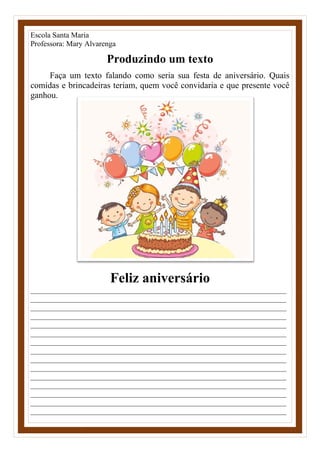 Escola Santa Maria
Professora: Mary Alvarenga
Produzindo um texto
Faça um texto falando como seria sua festa de aniversário. Quais
comidas e brincadeiras teriam, quem você convidaria e que presente você
ganhou.
Feliz aniversário
____________________________________________________________________
____________________________________________________________________
____________________________________________________________________
____________________________________________________________________
____________________________________________________________________
____________________________________________________________________
____________________________________________________________________
____________________________________________________________________
____________________________________________________________________
____________________________________________________________________
____________________________________________________________________
____________________________________________________________________
____________________________________________________________________
____________________________________________________________________
____________________________________________________________________
 