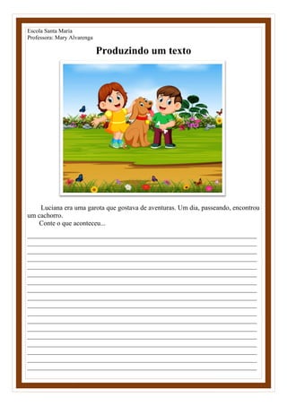 Escola Santa Maria
Professora: Mary Alvarenga
Produzindo um texto
Luciana era uma garota que gostava de aventuras. Um dia, passeando, encontrou
um cachorro.
Conte o que aconteceu...
____________________________________________________________________
____________________________________________________________________
____________________________________________________________________
____________________________________________________________________
____________________________________________________________________
____________________________________________________________________
____________________________________________________________________
____________________________________________________________________
____________________________________________________________________
____________________________________________________________________
____________________________________________________________________
____________________________________________________________________
____________________________________________________________________
____________________________________________________________________
____________________________________________________________________
____________________________________________________________________
____________________________________________________________________
____________________________________________________________________
 