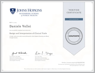 MAY 01, 2015
Daniele Vellei
Design and Interpretation of Clinical Trials
a 6 week online non-credit course authorized by Johns Hopkins University and offered
through Coursera
has successfully completed with distinction
Janet Holbook, PhD, MPH
Department of Epidemiology
Bloomberg School of Public Health
Johns Hopkins University
Lea T. Drye, PhD
Department of Epidemiology
Bloomberg School of Public Health
Johns Hopkins University
Verify at coursera.org/verify/PQ4XDKYCBF
Coursera has confirmed the identity of this individual and
their participation in the course.
This certificate does not confer academic credit toward a degree or official status at the Johns Hopkins University.
 