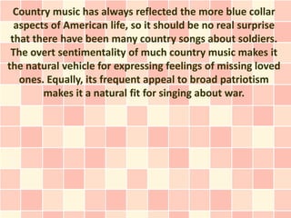 Country music has always reflected the more blue collar
  aspects of American life, so it should be no real surprise
 that there have been many country songs about soldiers.
 The overt sentimentality of much country music makes it
the natural vehicle for expressing feelings of missing loved
   ones. Equally, its frequent appeal to broad patriotism
        makes it a natural fit for singing about war.
 