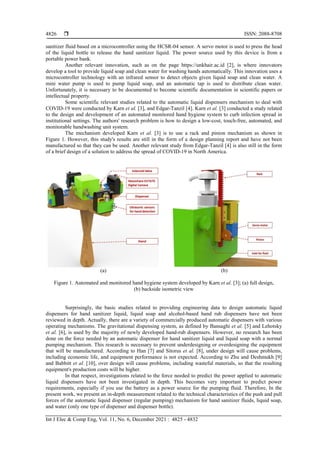  ISSN: 2088-8708
Int J Elec & Comp Eng, Vol. 11, No. 6, December 2021 : 4825 - 4832
4826
sanitizer fluid based on a microcontroller using the HCSR-04 sensor. A servo motor is used to press the head
of the liquid bottle to release the hand sanitizer liquid. The power source used by this device is from a
portable power bank.
Another relevant innovation, such as on the page https://unkhair.ac.id [2], is where innovators
develop a tool to provide liquid soap and clean water for washing hands automatically. This innovation uses a
microcontroller technology with an infrared sensor to detect objects given liquid soap and clean water. A
mini water pump is used to pump liquid soap, and an automatic tap is used to distribute clean water.
Unfortunately, it is necessary to be documented to become scientific documentation in scientific papers or
intellectual property.
Some scientific relevant studies related to the automatic liquid dispensers mechanism to deal with
COVID-19 were conducted by Karn et al. [3], and Edgar-Tanzil [4]. Karn et al. [3] conducted a study related
to the design and development of an automated monitored hand hygiene system to curb infection spread in
institutional settings. The authors' research problem is how to design a low-cost, touch-free, automated, and
monitorable handwashing unit system.
The mechanism developed Karn et al. [3] is to use a rack and pinion mechanism as shown in
Figure 1. However, this study's results are still in the form of a design planning report and have not been
manufactured so that they can be used. Another relevant study from Edgar-Tanzil [4] is also still in the form
of a brief design of a solution to address the spread of COVID-19 in North America.
(a) (b)
Figure 1. Automated and monitored hand hygiene system developed by Karn et al. [3]; (a) full design,
(b) backside isometric view
Surprisingly, the basic studies related to providing engineering data to design automatic liquid
dispensers for hand sanitizer liquid, liquid soap and alcohol-based hand rub dispensers have not been
reviewed in depth. Actually, there are a variety of commercially produced automatic dispensers with various
operating mechanisms. The gravitational dispensing system, as defined by Bansaghi et al. [5] and Lehotsky
et al. [6], is used by the majority of newly developed hand-rub dispensers. However, no research has been
done on the force needed by an automatic dispenser for hand sanitizer liquid and liquid soap with a normal
pumping mechanism. This research is necessary to prevent underdesigning or overdesigning the equipment
that will be manufactured. According to Han [7] and Sitorus et al. [8], under design will cause problems,
including economic life, and equipment performance is not expected. According to Zhu and Deshmukh [9]
and Babbitt et al. [10], over design will cause problems, including wasteful materials, so that the resulting
equipment's production costs will be higher.
In that respect, investigations related to the force needed to predict the power applied to automatic
liquid dispensers have not been investigated in depth. This becomes very important to predict power
requirements, especially if you use the battery as a power source for the pumping fluid. Therefore, In the
present work, we present an in-depth measurement related to the technical characteristics of the push and pull
forces of the automatic liquid dispenser (regular pumping) mechanism for hand sanitizer fluids, liquid soap,
and water (only one type of dispenser and dispenser bottle).
 