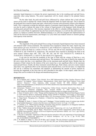 Int J Elec & Comp Eng ISSN: 2088-8708 
Measurement push and pull forces on automatic liquid dispensers (Agustami Sitorus)
4831
automatic liquid dispensers to estimate the power requirements due to the resulting push and pull forces,
especially when using batteries. The power requirement will be closely related to the planned battery
capacity.
On the other hand, the push and pull forces influenced by volume indicate that a load cell type
sensor can be used to estimate the volume inside the dispenser bottle for liquid soap type. This is based on
the push-pull force trend for liquid soap types, which tend to increase with increasing volume in the dispenser
bottle. This is important to design the optimum capacity of automatic liquid dispenser bottles. This parameter
can also be used to indicate the status of the volume of liquid present in the dispenser bottle through the
resulting push and pull forces. This becomes important in the effort to schedule refilling dispensers so that
there is no void of fluid. Its application has also been tested by Durrence et al. [23] for the yield monitor for
peanut in a basket at combine harvester, Mohanasundaram et al. [24] who designed and implementation of
load cell for fuel level measurement, and Siregar et al. [25] which uses loadcell sensors to monitor garbage
load capacity in the trash bin.
4. CONCLUSION
The magnitude of the push and pull forces acting of automatic liquid dispensers have been measured
and analyzed under various treatments. The maximum force required to release the water, liquid soap, and
hand sanitizer gel were 19.52±0.41 N, 19.60±0.45 N, and 19.80±0.36 N, respectively. The maximum force
required to release the fluid at a volume of 50 ml, 150 ml, and 250 ml were amounting to 19.52±0.41 N,
19.80±0.36 N, and 19.60±0.45 N, respectively. The maximum force required to discharge the fluid in the
servo motors' rotation steps 180°, 150°, 120°, 90°, 60°, and 30° were 19.62±0.18 N, 19.80±0.36 N,
19.45±0.38 N, 19.64±0.46 N, 11.14±0.37 N, dan 4.95±0.23 N, respectively.
It can also be seen that the treatment of the type of fluid with the volume of fluid has a very
significant effect on the maximum push and pull forces. The treatment of the type of fluid by the rotation of
the servo motor also has a very significant effect on the maximum push and pull forces. Besides that, the
treatment of fluid volume by the rotation of the servo motor has a very significant effect on the maximum
push and pull forces. Finally, the three treatments tested (fluid type, fluid volume, and servo motor rotation
step) had a very significant effect on the maximum push and pull forces. Last but not least, it is hoped that
this can be a reference for researchers and engineers in determining the amount of power required by
knowing the magnitude of the force that we have described in this paper. In that respect, under and over-
design risks can be avoided in the design and manufacturing process.
REFERENCES
[1] M. D. Rahman and I. Anshori, "Libur Sekolah, Siswa SMP Muhammadiyah 8 Batu Ciptakan Dispenser Hand
Sanitizer," (in English): "School Holidays, Muhammadiyah 8 Batu Junior High School Students Create Hand
Sanitizer Dispenser," Times Indonesia, 2020, accessed October 30, 2020. [Online]. Available:
https://www.timesindonesia.co.id/read/news/257347/libur-sekolah-siswa-smp-muhammadiyah-8-batu-ciptakan-
dispenser-hand-sanitizer
[2] Anonymous, "Students of the Faculty of Engineering, Unkhair Donate Automatic Handwashing Places to the
Hospital," (in Indonesian Language): 2021, accessed October 31, 2020. [Online]. Available:
https://unkhair.ac.id/mahasiswa-fakultas-teknik-unkhair-sumbang-tempat-cuci-tangan-otomatis-ke-rsud/.
[3] A. Karn, R. Kanchi, and S. S. Deo, "Design and Development of an Automated Monitored Hand Hygiene System
to Curb Infection Spread in Institutional Settings during COVID-19 Pandemic," Proceedings of International
Conference on Advances in the Field of Health, Safety, Fire, Environment & Allied Sciences (HSFEA 2020), 2020.
[4] A. Edgar-Tanzil, "Designing for a Pandemic: A Hands-Free Soap Dispenser," WWU Honors Program Senior
Projects, 2020.
[5] S. Bánsághi, H. Soule, C. Guitart, D. Pittet, and T. Haidegger, "Critical reliability issues of common type alcohol-
based handrub dispensers," Antimicrobial Resistance and Infection Control, vol. 9, pp. 1-13, 2020.
[6] Á. Lehotsky et al., "Hand hygiene technique assessment using electronic equipment in 26 Hungarian healthcare
institutions," Orvosi hetilap, vol. 158, no. 29, pp. 1143-1148, 2017.
[7] P. Han, "Additive design and manufacturing of jet engine parts," Engineering, vol. 3, no. 5, pp. 648-652, 2017.
[8] A. Sitorus, N. Novrinaldi, and R. Bulan, "Non-invasive moisture content measurement system based on the
ESP8266 microcontroller," Bulletin of Electrical Engineering and Informatics (BEEI), vol. 9, no. 3, pp. 924-932,
2020, doi: 10.11591/eei.v9i3.2178.
[9] J. Zhu and A. Deshmukh, "Application of Bayesian decision networks to life cycle engineering in Green design and
manufacturing," Engineering Applications of Artificial Intelligence, vol. 16, no. 2, pp. 91-103, 2003,
doi: 10.1016/S0952-1976(03)00057-5.
[10] C. W. Babbitt, S. Althaf, F. C. Rios, M. M. Bilec, and T. Graedel, "The role of design in circular economy solutions
for critical materials," One Earth, vol. 4, no. 3, pp. 353-362, 2021, doi: 10.1016/j.oneear.2021.02.014.
 